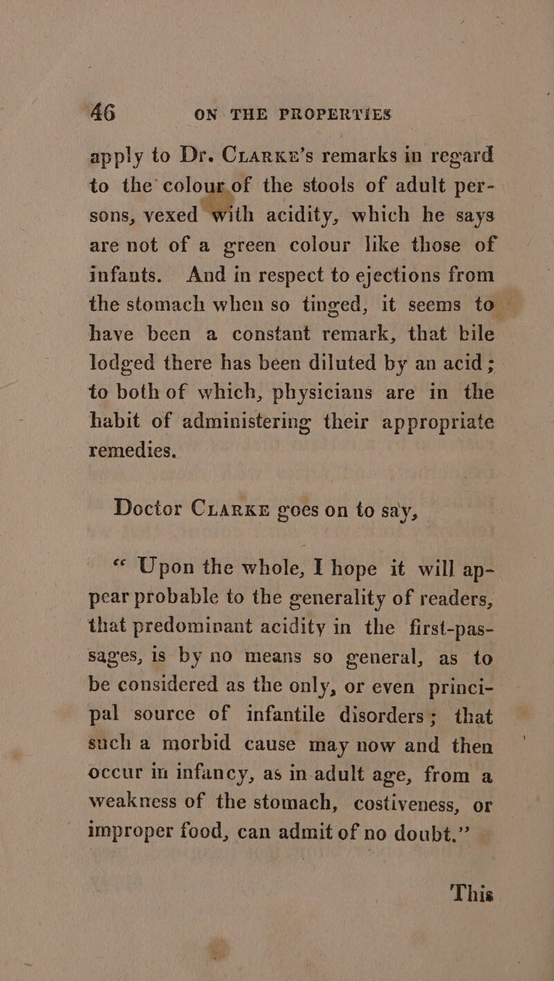 apply to Dr. Crarxe’s remarks in regard to the colourof the stools of adult per- sons, vexed with acidity, which he says are not of a green colour like those of infants. And in respect to ejections from the stomach when so tinged, it seems to — have been a constant remark, that bile lodged there has been diluted by an acid ; to both of which, physicians are in the habit of administering their appropriate remedies. Doctor Cuarxe goes on to say, “* Upon the whole, I hope it will ap- pear probable to the generality of readers, that predominant acidity in the first-pas- sages, is by n0 means so general, as to be considered as the only, or even princi-— pal source of infantile disorders; that such a morbid cause may now and then occur in infancy, as in adult age, from a weakness of the stomach, costiveness, or improper food, can admit of no doubt.” This