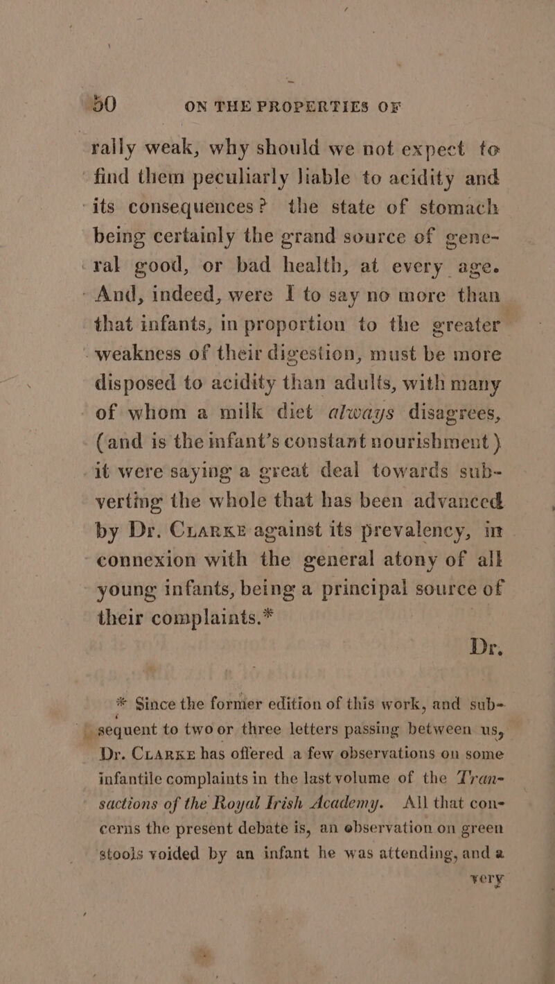 rally weak, why should we not expect to find them peculiarly Jiable to acidity and its consequences? the state of stomach being certainly the grand source of gene- -rak good, or bad health, at every age. - And, indeed, were I to say no more than that infants, in proportion to the greater weakness of their digestion, must be more disposed to acidity than adults, with many of whom a milk diet always disagrees, (and is the nfant’s constant nourishment ) it were saying a great deal towards sub- verting the whole that has been advanced by Dr. CrarKe against its prevalency, im connexion with the general atony of all young infants, being a principal source of their complaints.* Dr, 9 * Since the former edition of this work, and sub- | » sequent to twoor three letters passing between us, - Dr. Crarxe has offered a few observations on some infantile complaints in the last volume of the Tran- sactions of the Royal Frish Academy. A\l that con= cerns the present debate is, an ebservation on green stools voided by an infant he was attending, and a ¥0 ry
