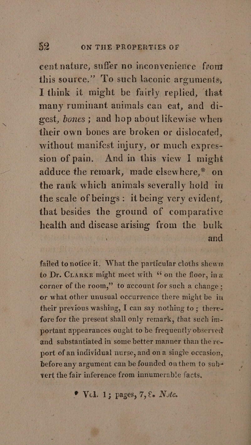cent nature, sufler no inconvenience front this source.” To such laconic arguments, I think it might be fairly replied, that many ruminant animals can eat, and di- gest, bones ; and hop about likewise when their own bones are broken or dislocated, without manifest injury, or much expres- sion of pain. And in this view I might adduce the remark, made elsewhere,* on the rank which animals severally hold in the scale of beings: it being very evident, that besides the ground of comparative health and disease arising from the bulk and failed to notice it. What the particular cloths shewm to Dr. Clarke might meet with ‘ on the floor, ina corner of the room,” to account for such a change ; or what other unusual occurrence there might be in their previous washing, [ can say nothing to; there- fore for the present shall only remark, that such im- | portant appearances ought to be frequently observed and substantiated in some better manner than the re- port of an individual nurse, and on a single occasion, before any argument can be founded on them to sub vert the fair inference from innumerable facts, © Vck. 1; pages, 7,&amp;+ Nute.