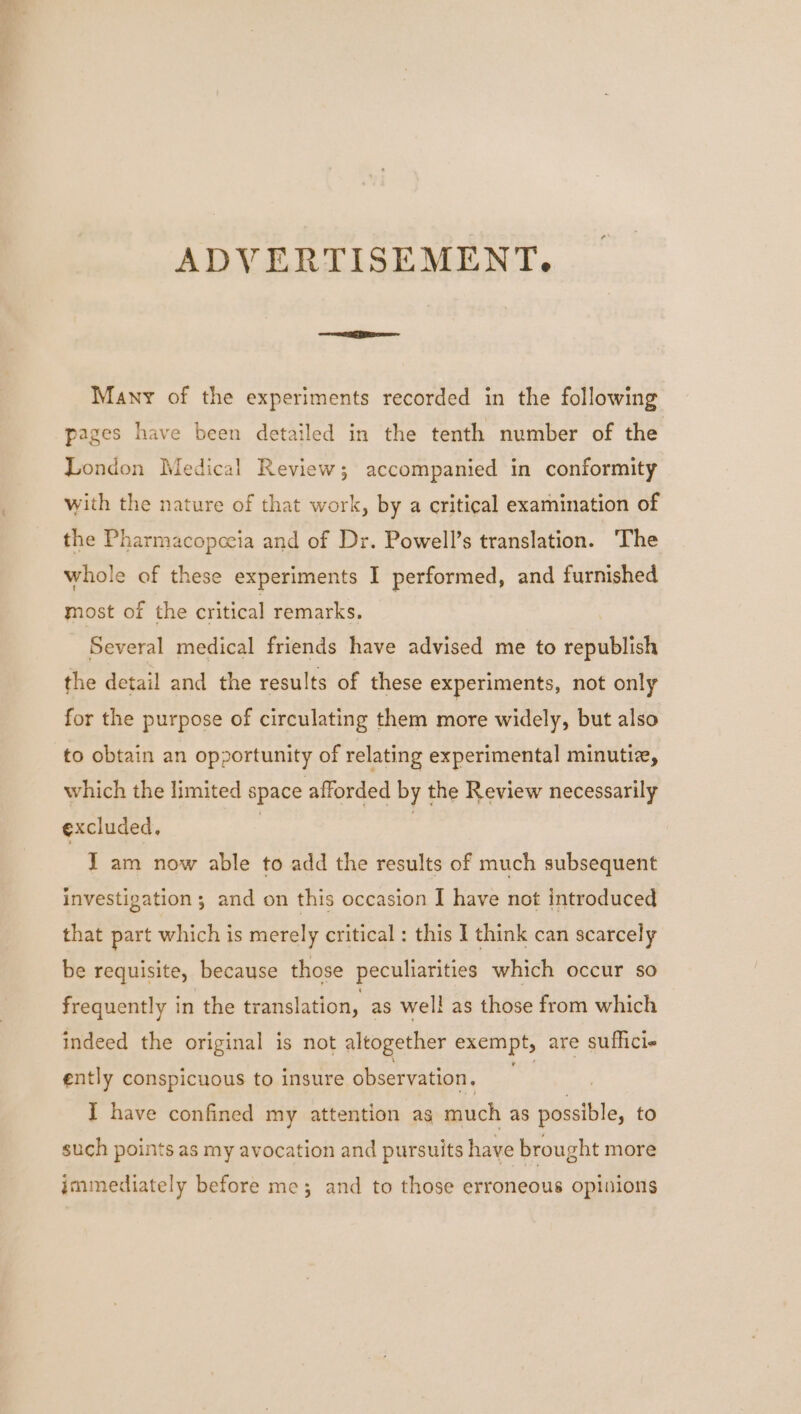 ADVERTISEMENT, Many of the experiments recorded in the following pages have been detailed in the tenth number of the London Medical Review; accompanied in conformity with the nature of that work, by a critical examination of the Pharmacopceia and of Dr. Powell’s translation. The whole of these experiments I performed, and furnished most of the critical remarks, Several medical friends have advised me to republish the detail and the results of these experiments, not only for the purpose of circulating them more widely, but also to obtain an opportunity of relating experimental minutiz, which the limited space afforded by the Review necessarily excluded, | 7 I am now able to add the results of much subsequent investigation ; and on this occasion I have not introduced that part which is merely critical : this I think can scarcely be requisite, because those peculiarities which occur so frequently in the translation, as well as those from which indeed the original is not altogether exempt, are sufficie ently conspicuous to insure observation. ast I have confined my attention as much as sicdaible: to such points as my avocation and pursuits have brought more immediately before me; and to those erroneous opinions
