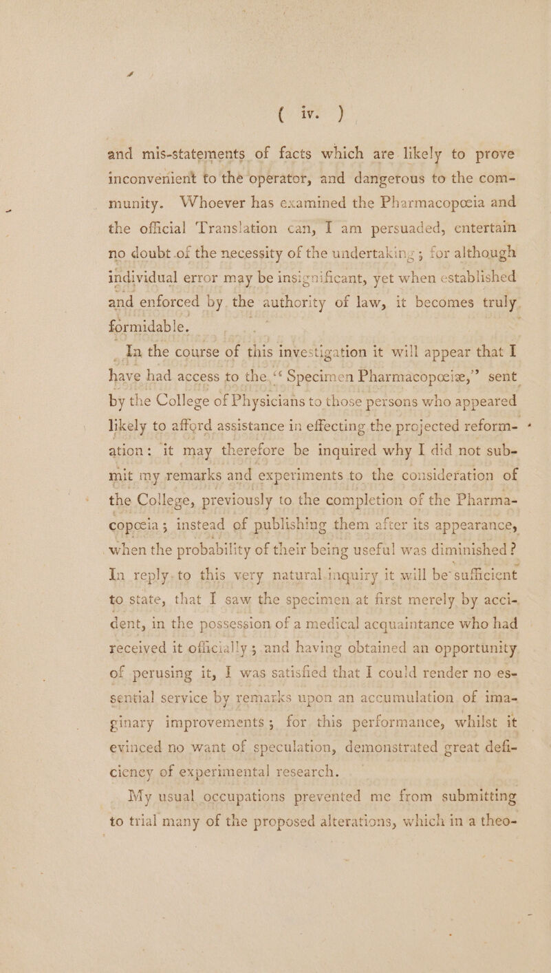 Cars) and mis-statements of facts which are likely to prove inconvenient to the operator, and dangerous to the com- munity. Whoever has examined the Pharmacopoeia and the official Translation can, I am persuaded, entertain no doubt .of the necessity of the undertaking ; for although individual error may be insignificant, yet when established and enforced by. the authority of law, it becomes truly. formidab! e. | th the course of this investigation it will appear that I have had access to the.“ Specimen Pharmacopocize,’ ’ sent by the College of Piya ns to those persons who appeared likely to afford assistance in effecting the projected reform- ation: it may therefore be inquired why I did not sub- mit my remarks and experiments to the consideration of the College, previously to the completion of the Pharma- copecia ; ; instead of publishing them a fter its appearance, when the probability of their being useful was diminished ? Jn reply. to this very natural.inquiry it will be suflicient to state, that I saw the specimen at first merely by acci- dent, i in the possession of a medical acquaintance who had received it officially 3 and having obtained an opportunity of | perusing it, I was satisfied that I could render no es- sential service by remarks upon an accumulation of ima- ginary improvements; for this performance, whilst it evinced no want of speculation, demonstrated great defi- ciency of experimental research. My usual occupations prevented me from submitting to trial many of the proposed alterations, which in a theo-=