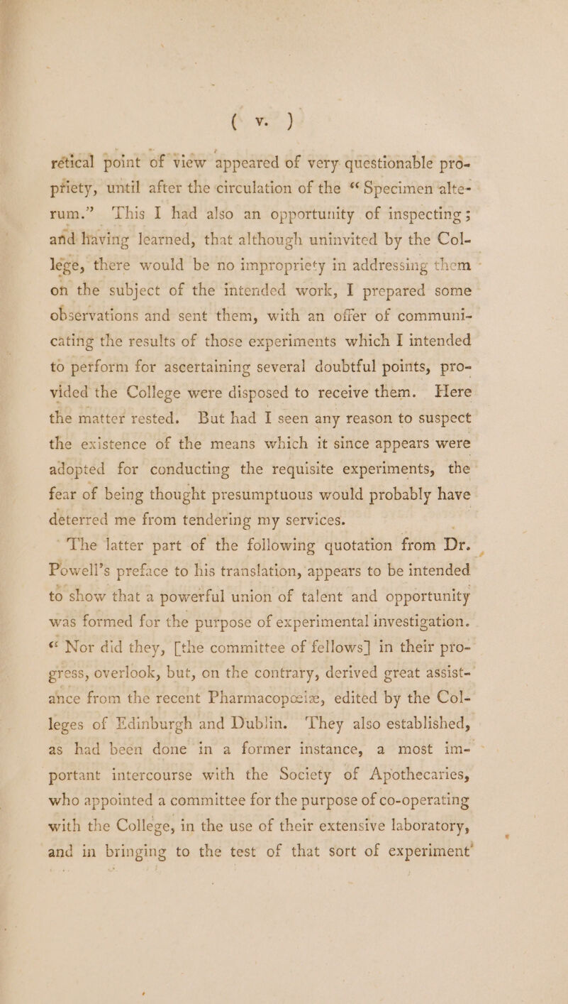 ‘Eom rétical point of view appeared of very questionable pro- Jia until after the circulation of the “ Specimen alte- rum.” This I had also an opportunity of inspecting ; anid having learned, that although uninvited by the Col- lege, there would be no impropriety in addressing them - on the subject of the intended work, I prepared some observations and sent them, with an offer of communi- cating the results of those experiments which I intended to perform for ascertaining several doubtful points, pro- vided the College were disposed to receive them. Here the matter rested. But had I seen any reason to suspect the existence of the means which it since appears were adopted for conducting the requisite experiments, the fear of being thought presumptuous would probably have deterred me from tendering my services. ~The latter part of the following quotation from Dr. fi Powell’s preface to his translation, appears to be intended to show that a powerful union of talent and opportunity was formed for the purpose of experimental investigation. “ Nor did they, [the committee of fellows] in their pro- gress, overlook, but, on the contrary, derived great assist- ance from the recent Pharmacopocie, edited by the Col- leges of Edinburgh and Dublin. They also established, as had been done in a former instance, a most im- - portant intercourse with the Society of Apothecaries, who appointed a committee for the purpose of co-operating with the College, in the use of their extensive laboratory, and in bringing to the test of that sort of experiment’