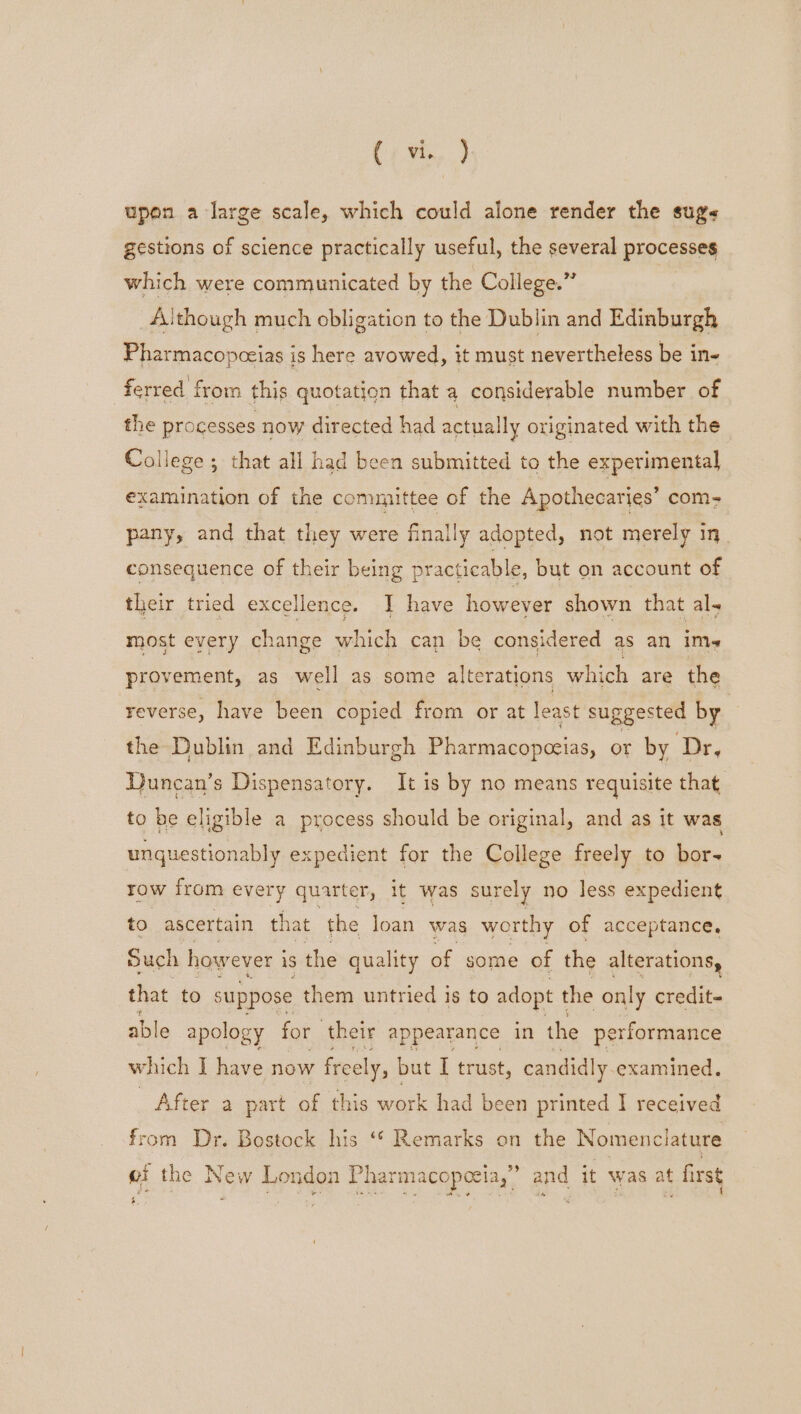 eh ae upon a large scale, which could alone render the sugs gestions of science practically useful, the several processes which were communicated by the College.” | Aithough much obligation to the Dublin and Edinburgh Pharmacopceias is here avowed, it must nevertheless be in- ferred from this quotation that a considerable number of the processes now directed had actually originated with the College; that all had been submitted to the experimental examination of the committee of the Apothecaries’ com- pany, and that they were finally adopted, not merely in consequence of their being practicable, but on account of their tried excellence. I have however shown that al, most every change which can be considered as an ims provement, as well as some alterations which are the reverse, have been copied from or at least suggested by the Dublin and Edinburgh Pharmacopceias, or by Dr, Duncan’s Dispensatory. It is by no means requisite that to be eligible a process should be original, and as it was unquestionably expedient for the College freely to bor- TOW from every quarter, It was surely no less expedient to ascertain that the loan was worthy of acceptance, Such however i iS the quality of some of the alterations, that to suppose them untried is to adopt t the only credit- able apology for their appearance in the performance which I have now freely, but I trust, candidly examined. After a part of this work had been printed I received from Dr. Bostock his ‘* Remarks on the Nomenclature 3% ef the Ne w Lon don Phar macopeeia,’ and it was at first