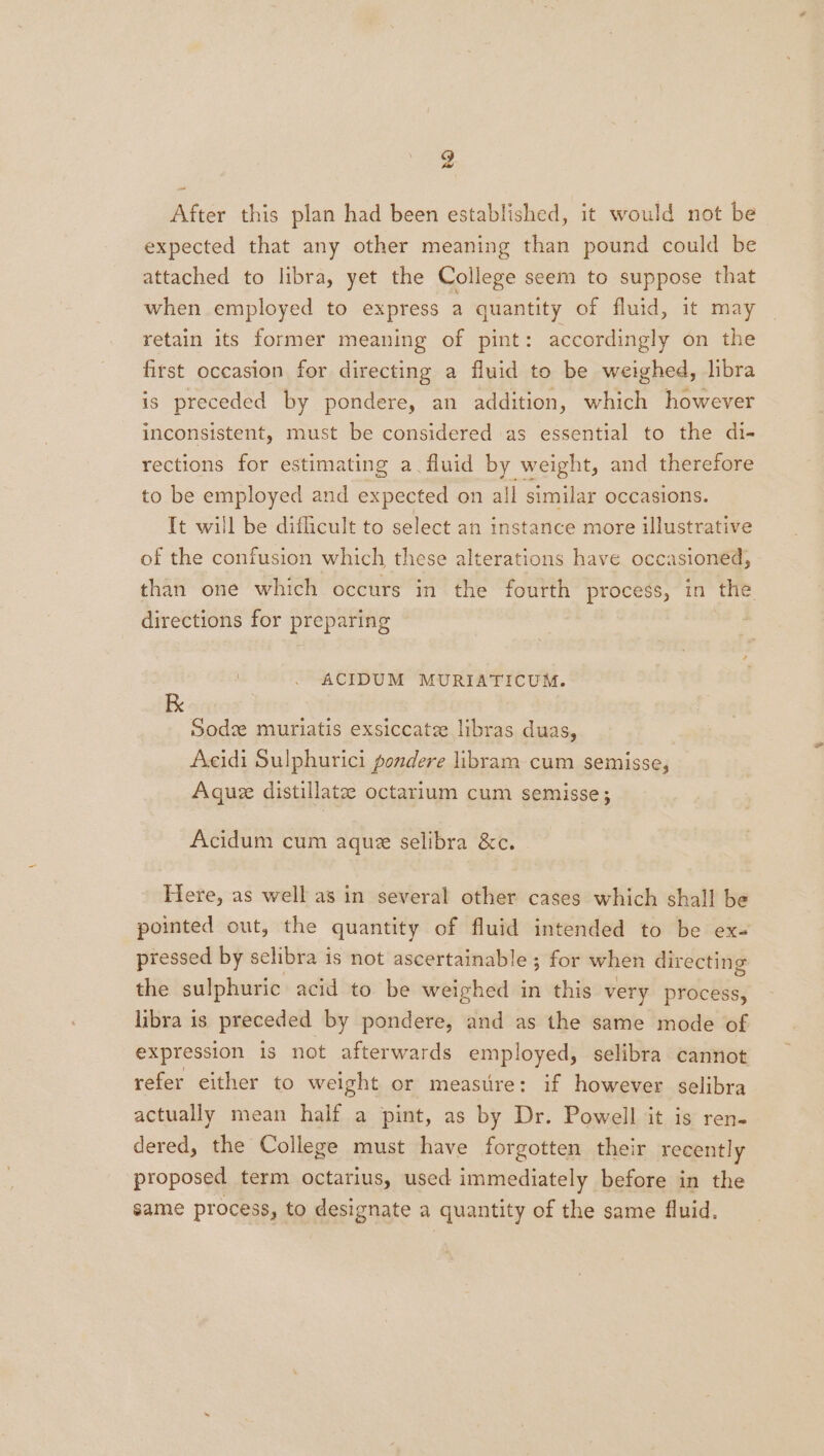 After this plan had been established, it would not be expected that any other meaning than pound could be attached to libra, yet the College seem to suppose that when employed to express a quantity of fluid, it may retain its former meaning of pint: accordingly on the first occasion for directing a fluid to be weighed, libra is preceded by pondere, an addition, which however inconsistent, must be considered as essential to the di- rections for estimating a. fluid by weight, and therefore to be employed and expected on all similar occasions. It will be difficult to select an instance more illustrative of the confusion which these alterations have occasioned, than one which occurs in the fourth process, in the directions for preparing | . ACIDUM MURIATICUM. K Sodz muriatis exsiccate libras duas, Acidi Sulphurici pondere libram cum semisse, Aque distillate octarium cum semisse; Acidum cum aque selibra &amp;c. Here, as well as in several other cases which shall be pointed out, the quantity of fluid intended to be ex- pressed by selibra is not ascertainable ; for when directing the sulphuric acid to be weighed in this very process, libra is preceded by pondere, and as the same mode of expression is not afterwards employed, selibra cannot refer either to weight or measure: if however selibra actually mean half a pint, as by Dr. Powell it is ren- dered, the College must have forgotten their recently proposed term octarius, used immediately before in the same process, to designate a quantity of the same fluid.