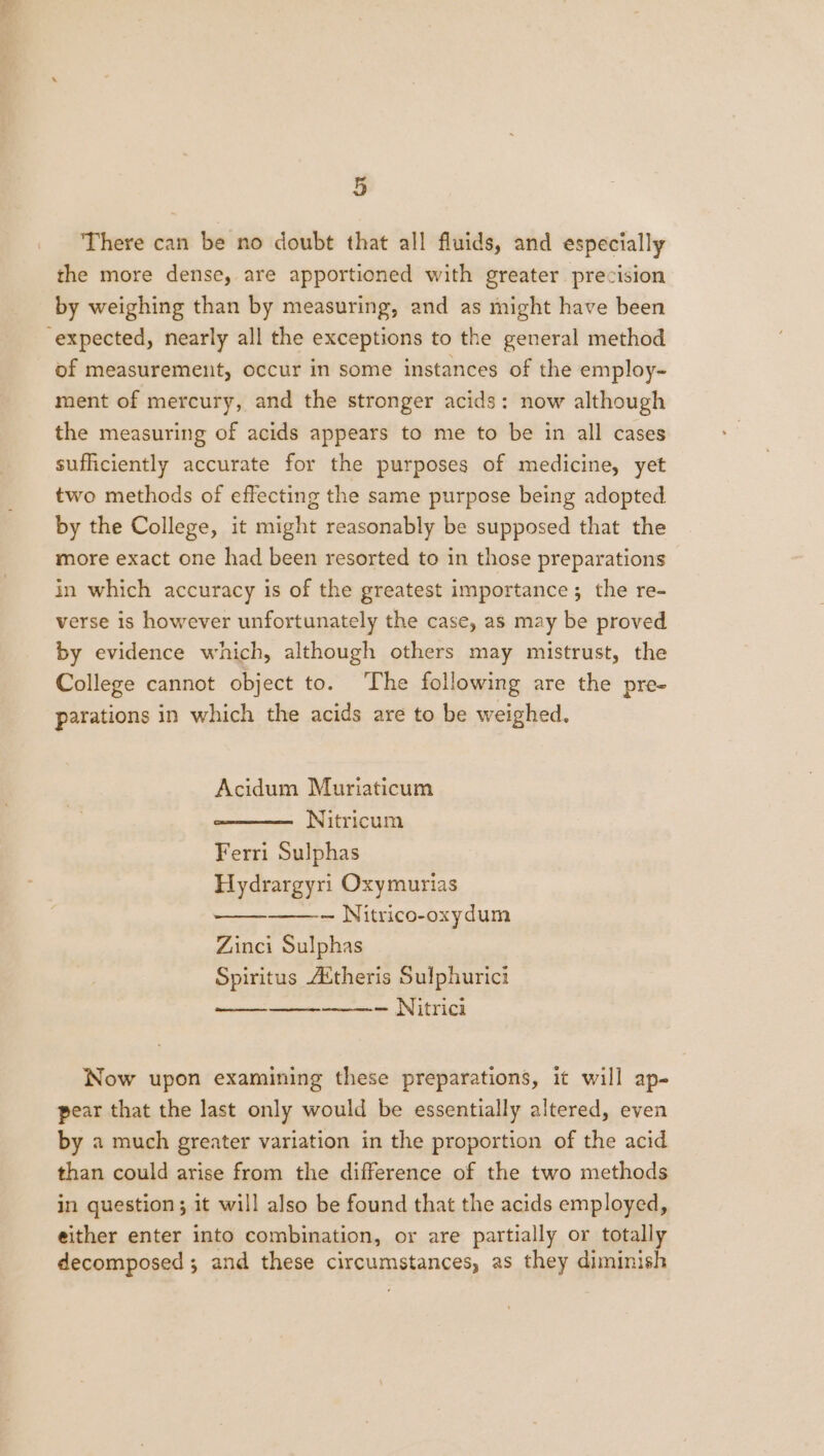 There can be no doubt that all fluids, and especially the more dense, are apportioned with greater precision by weighing than by measuring, and as might have been expected, nearly all the exceptions to the general method of measurement, occur in some instances of the employ- ment of mercury, and the stronger acids: now although the measuring of acids appears to me to be in all cases sufficiently accurate for the purposes of medicine, yet two methods of effecting the same purpose being adopted by the College, it might reasonably be supposed that the more exact one had been resorted to in those preparations in which accuracy is of the greatest importance; the re- verse is however unfortunately the case, as may be proved by evidence which, although others may mistrust, the College cannot object to. The following are the pre- parations in which the acids are to be weighed. Acidum Muriaticum Nitricum Ferri Sulphas Hydrargyri Oxymurias — Nitrico-oxydum Zinci Sulphas Spiritus Attheris Sulphurici — Nitrici dees er Now upon examining these preparations, it will ap- pear that the last only would be essentially altered, even by a much greater variation in the proportion of the acid than could arise from the difference of the two methods in question ; it will also be found that the acids employed, either enter into combination, or are partially or totally decomposed ; and these circumstances, as they diminish