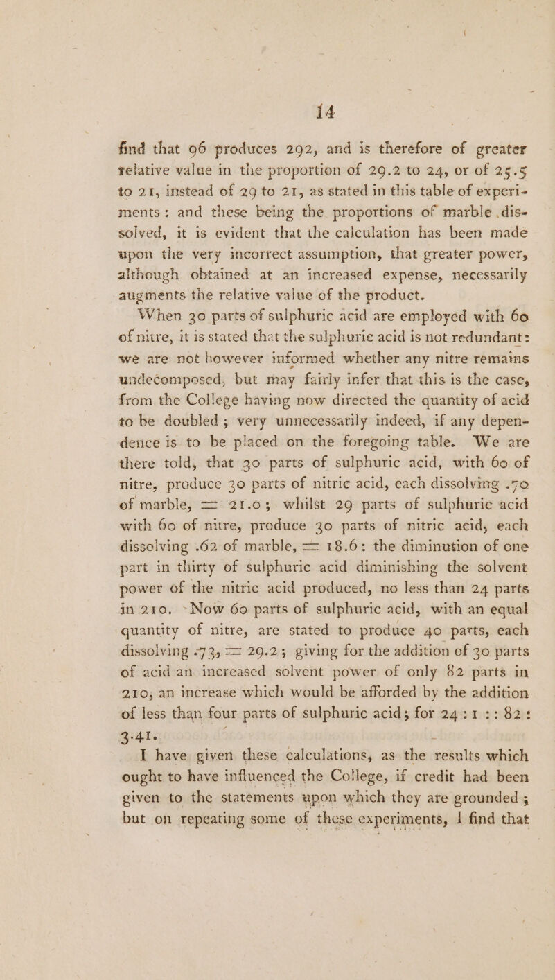 find that 96 produces 292, and is therefore of greater relative value in the proportion of 29.2 to 24, or of 25.5 to 21, instead of 29 to 21, as stated in this table of experi- ments: and these being the proportions of marble .dis- solved, it 1s evident that the calculation has been made upon the very incorrect assumption, that greater power, although obtained at an increased expense, necessarily augments the relative value of the product. When 30 parts of sulphuric acid are employed with 60 of nitre, it is stated that the sulphurie acid is not redundant: we are not however informed whether any nitre remains undecomposed, but may fairly infer that this is the case, from the College having now directed the quantity of acid to be doubled ; very unnecessarily indeed, if any depen- dence is to be placed on the foregoing table. We are there told, that 30 parts of sulphuric acid, with 60 of nitre, preduce 30 parts of nitric acid, each dissolving .70 of marble, = 21.03 whilst 29 parts of sulphuric acid with 60 of nitre, produce 30 parts of nitric acid, each dissolving .62 of marble, = 18.6: the diminution of one part in thirty of sulphuric acid diminishing the solvent power of the nitric acid produced, no less than 24 parts in 210. ~Now 6o parts of sulphuric acid, with an equal quantity of nitre, are stated to produce 40 parts, each dissolving -73, == 29.23 giving for the addition of 30 parts of acid an increased solvent power of only 82 parts in 210, an increase which would be afforded by the addition of less than four parts of sulphuric acid; for 24:1 :: 82: 3.41. ;  I have given these calculations, as the results which ought to have influenced the College, if credit had been given to the statements ypon which they are grounded ; but on repeating some of these experiments, | find that