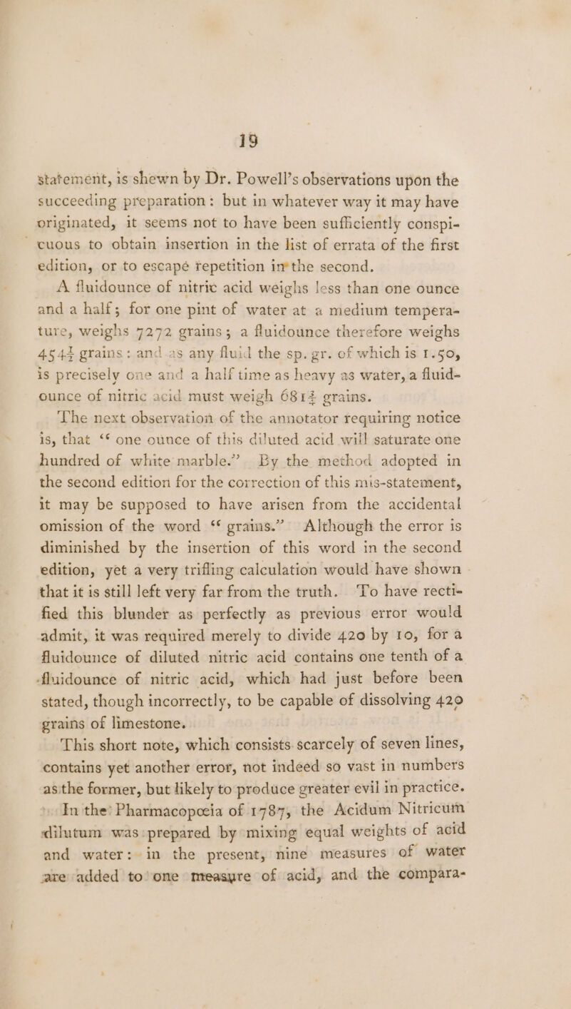 statement, is shewn by Dr. Powell’s observations upon the succeeding preparation: but in whatever way it may have originated, it seems not to have been sufficiently conspi- -cuous to obtain insertion in the list of errata of the first edition, or to escapé repetition in*the second. A fluidounce of nitric acid weighs less than one ounce and a half; for one pint of water at a medium tempera- ture, weighs 7272 grains; a fluidounce therefore weighs 4544 grains: and as any fluid the sp. gr. of which is 1.50, is precisely one and a half time as heavy as water, a fluid- ounce of nitric acid must weigh 6812 grains. The next observation of the annotator requiring notice 1s, that ‘* one ounce of this diluted acid will saturate one hundred of white marble.” By the method adopted in the second edition for the correction of this mis-statement, it may be supposed to have arisen from the accidental omission of the word ‘* grains.” Although the error is diminished by the insertion of this word in the second edition, yet a very trifling calculation would have shown » that it is still left very far from the truth. ‘To have recti- fied this blunder as perfectly as previous error would admit, it was required merely to divide 420 by 10, fora fluidounce of diluted nitric acid contains one tenth of a fluidounce of nitric acid, which had just before been stated, though incorrectly, to be capable of dissolving 420 grains of limestone. This short note, which consists. scarcely of seven lines, contains yet another error, not indeed so vast in numbers asithe former, but likely to produce greater evil in practice. In the! Pharmacopceia of 1787, the Acidum Nitricum dilutum was prepared by mixing equal weights of acid and water: in the present, nine measures of water are added to’one mreasyre of acid, and the compara-