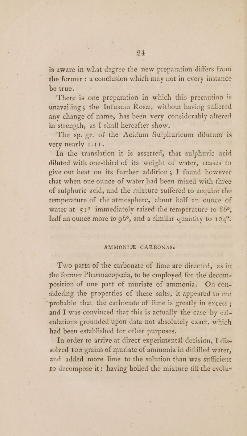 ig aware in what degree the new preparation differs from the former : a conclusion ieee may not in every instance be true. There is one preparation in which this precaution is unavailing ; the Infusum Rosx, without having suffered any change of name, has been very considerably altered in strength, as | shall hereafter show. | The sp. gr. of the Acidum Sulphuricum dilutum’ is very nearly 1.11. In the translation it is asserted, that sulphuric acid diluted with one-third of its weight of water, ceases to give out heat on its further addition; I found however that when one ounce of water had been mixed with three of sulphuric acid, and the mixture suffered to acquire the temperature of the atmosphere, about half an cunce of water at 51° immediately raised the temperature to 86°, half an ounce more to 96°, and a similar quantity to 104°. AMMONIZE CARBONAS. Two parts of the carbonate of lime are directed, as in the former Pharmacopceia, to be employed for the decom- position of one part of muriate of ammonia. On con- sidering the properties of these salts, it appeared to me probable that the carbonate of lime is greatly in excess; and I was convinced that this is actually the case by cal- culations grounded upon data not absolutely exact, which had been established for other purposes. In order to arrive at direct experimental decision, I dis- solved 1oo grains of muriate of ammonia in diftilled water, and added more lime to the solution than was sufficient to decompose it: having boiled the mixture till the evolu-