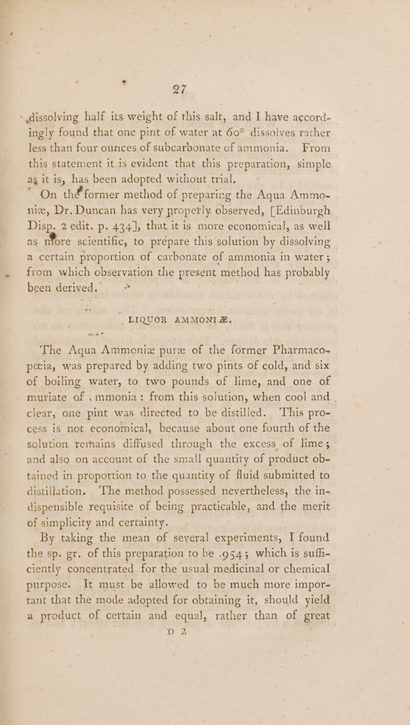 af, - dissolving half its weight of this salt, and I have accord- ingly found that one pint of water at 60° dissolves rather less than four ounces of subcarbonate of ammonia. From this statement itis evident that this preparation, simple ag it is, has been adopted without trial. On thé former method of preparing the Aqua Ammo- niz, Dr. Duncan has very propertly. observed, [Edinburgh Disp. 2 edit. p. 434], that it is more economical, as well as nfore scientific, to prepare this solution by dissolving a certain proportion of carbonate of ammonia in water ; from which observation the present method has probably been derived, * 5  LIQUOR AMMONIZ, The Aqua Ammoniz pure of the former Pharmaco- pceia, was prepared by adding two pints of cold, and six of boiling water, to two pounds of lime, and one of muriate of «mmonia: from this solution, when cool and clear, one pint was directed to be distilled. This pro- cess is not economical, because about one fourth of the solution rerhains diffused through the excess of lime; and also on account of the small quantity of product ob- tained in proportion to the quantity of fluid submitted to distillation. ‘The method possessed nevertheless, the in- dispensible requisite of being practicable, and the merit of simplicity and certainty. By taking the mean of seyeral experiments, I found the sp. gr. of this preparation to be .9543. which is sufhi- ciently concentrated for the usual medicinal or chemical purpose. It must be allowed to be much more impor- tant that the mode adopted for obtaining it, should yield a product of certain and equal, rather than of great D 2