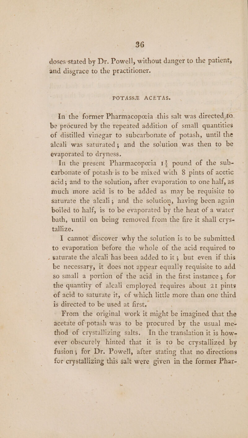 doses stated by Dr. Powell, without danger to the patient, and disgrace to the practitioner. POTASSE ACETAS. In the former Pharmacopceia this salt was directed to. be procured by the repeated addition of small quantities of distilled vinegar to subcarbonate of potash, until the alcali was saturated; and the solution was then to be evaporated to dryness. ; In the present Pharmacopeeia 11 pound of the sub- carbonate of potash-is to be mixed with 8 pints of acetic acid; and to the solution, after evaporation to one half, as much more acid is to be added as may be requisite to saturate the alcali,; and the solution, having been again boiled to half, is to be evaporated by the heat of a water bath, until on being removed from the fire it shall crys- tallize. I cannot discover why the solution is to be submitted to evaporation before the whole of the acid required to . saturate the alcali has been added to it; but even if this be necessary, it does not appear equally requisite to add so small a portion of the acid in the first instance; for the quantity of alcali employed requires about 21 pints of acid to saturate it, of which little more than one third is directed to be used at first. From the original work it might be imagined that the acetate of-potash was to be procured by the usual me- thod of crystallizing salts. In the translation it is how- ever obscurely hinted that it is to be crystallized by fusion; for Dr. Powell, after stating that no directions for crystallizing this salt were given in the former Phar-