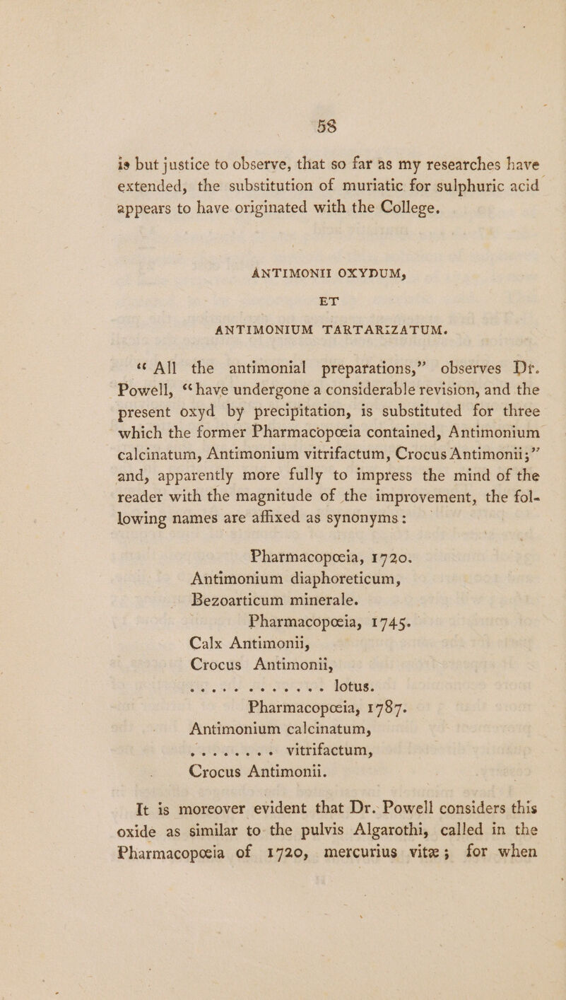 is but justice to observe, that so far as my researches have extended, the substitution of muriatic for sulphuric acid appears to have originated with the College. ANTIMONII OXYDUM, er ANTIMONIUM TARTARIZATUM. ‘© All the antimonial préparations,” observes Dr. Powell, ‘“‘have undergone a considerable revision, and the present oxyd by precipitation, is substituted for three which the former Pharmacopoeia contained, Antimonium calcinatum, Antimonium vitrifactum, Crocus Antimonii;” and, apparently more fully to impress the mind of the reader with the magnitude of the improvement, the fol- lowing names are afhixed as synonyms: _ Pharmacopoeia, 1720. Antimonium diaphoreticum, Bezoarticum minerale. Pharmacopceia, I 7456 Calx Antimonil, Crocus Antimonii, bhi Sg Gomes Pharmacopceia, 1787. Antimonium calcinatum, niban, soe warifeern, Crocus Antimonii. It is moreover evident that Dr. Powell considers this oxide as similar to the pulvis Algarothi, called in the Pharmacoposia of 1720, mercurius vite; for when