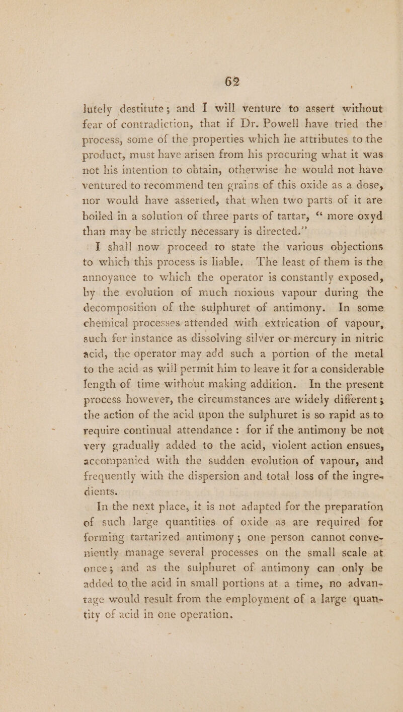 lutely destitute; and I will venture to assert without fear of contradiction, that if Dr. Powell have tried the process, some of the properties which he attributes to the product, must have arisen from his procuring what it was not his intention to obtain, otherwise he would not have ventured to recommend ten grains of this oxide as a dose, nor would have asserted, that when two parts of it are boiled in a solution of three parts of tartar, “ more oxyd than may be strictly necessary is directed.” I shall now proceed to state the various objections to which this process is liable. The least of them is the annoyance to which the operator is constantly exposed, by the evolution of much noxious vapour during the decomposition of the sulphuret of antimony. In some chemical processes. attended with extrication of vapour, such for instance as dissolving silver or. mercury in nitric acid, the operator may add such a portion of the metal to the acid as will permit him to leave it for a considerable length of time without making addition. In the present process however, the circumstances are widely different 3 the action of the acid upon the sulphuret is so rapid as to require continual attendance: for if the antimony be not very gradually added to the acid, violent action ensues, accompanied with the sudden evolution of vapour, and frequently with the dispersion and total loss of the ingre- dients. In the next place, it is not adapted for the preparation of such large quantities of oxide as are required for forming tartarized antimony 3 one person cannot conve- niently manage several processes on the small scale. at. ence; and as the sulphuret of antimony can only be added tothe acid in small portions at a time, no advan- tage would result from the employment of a large quan- tity of acid in one operation.