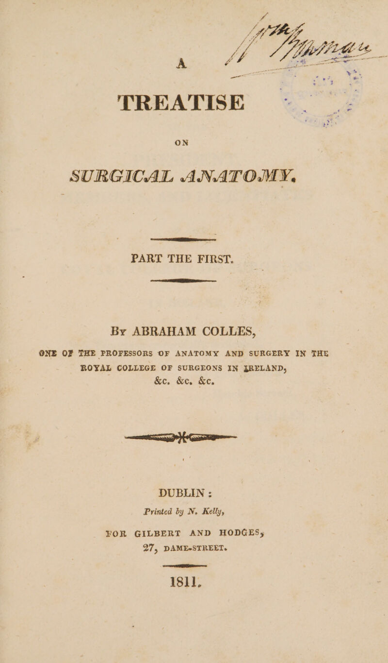 ap Siidies. =. TREATISE = |; SURGICAL ANATOMY, PART THE FIRST. a By ABRAHAM COLLES, ONE OF THE PROFESSORS OF ANATOMY AND SURGERY IN THE ROYAL COLLEGE OF SURGEONS IN JRELAND, &amp;e. &amp;e. Ke. Ca DUBLIN : Printed by N. Kelly, FOR GILBERT AND HODGES; 27, DAME*STREET. . SER isll.