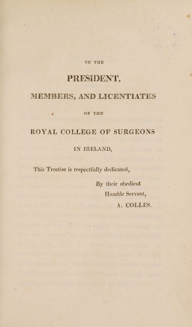 TO THE PRESIDENT, MEMBERS, AND LICENTIATES 4 OF THE ROYAL COLLEGE OF SURGEONS IN IRELAND, This Treatise is respectfully dedicated, By their obedient Humble Servant, A. COLLES.