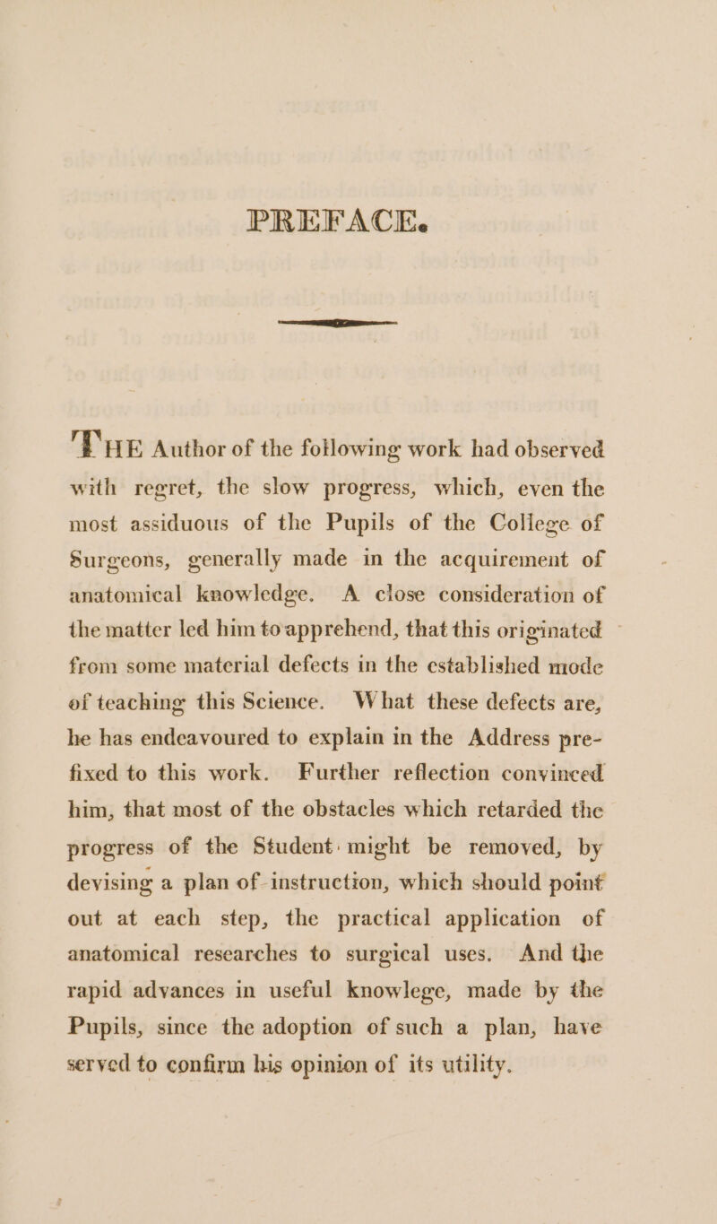 PREFACE. 'E'HE Author of the following work had observed with regret, the slow progress, which, even the most assiduous of the Pupils of the College of Surgeons, generally made in the acquirement of anatomical knowledge. A close consideration of the matter led him toapprehend, that this originated ~ from some material defects in the established mode ef teaching this Science. What these defects are, he has endeavoured to explain in the Address pre- fixed to this work. Further reflection convinced him, that most of the obstacles which retarded the progress of the Student: might be removed, by devising a plan of instruction, which should point out at each step, the practical application of anatomical researches to surgical uses. And the rapid advances in useful knowlege, made by the Pupils, since the adoption of such a plan, have served to confirm his opinion of its utility.