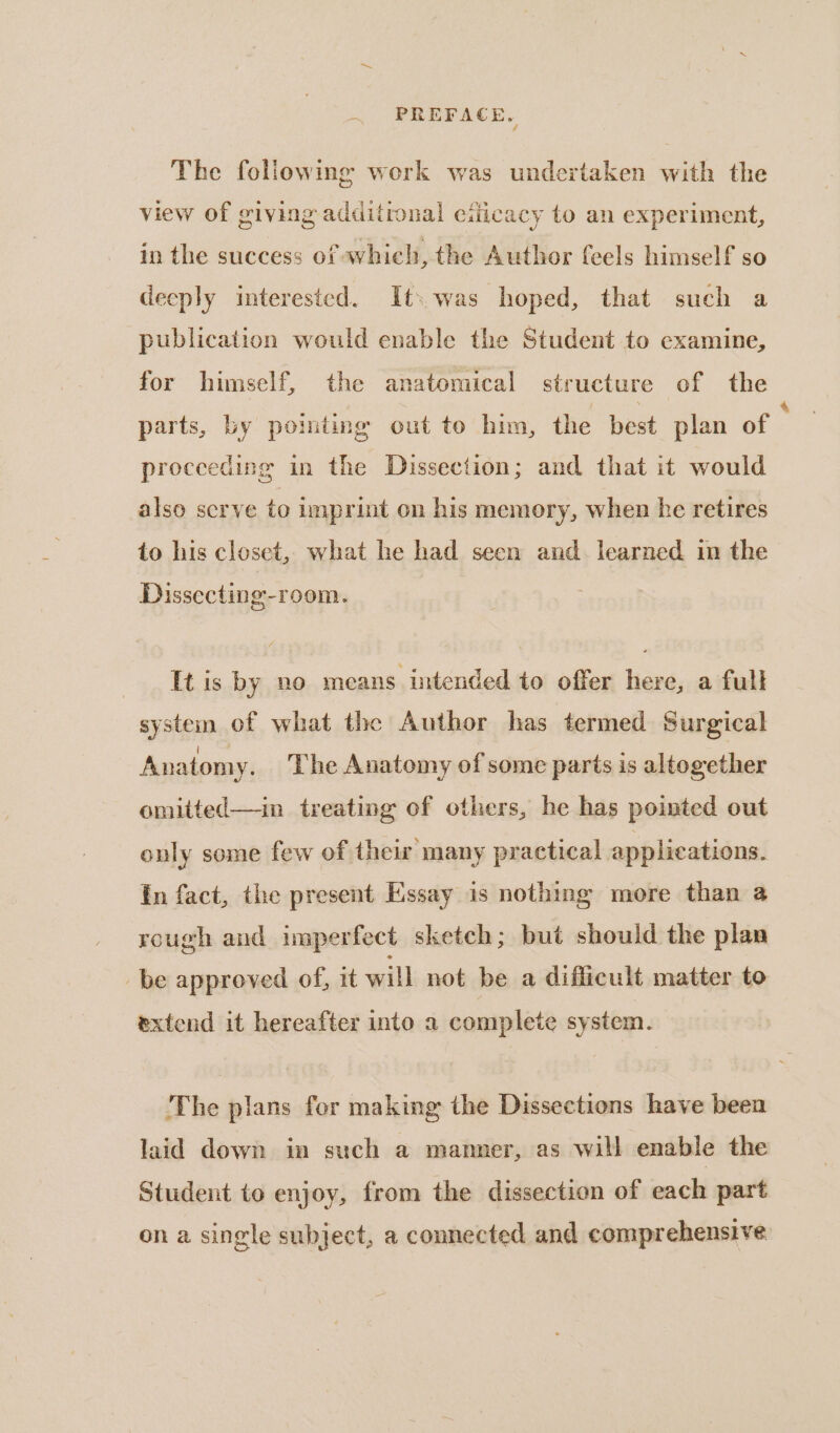 The following work was undertaken with the view of giving additronal eilicacy to an experiment, in the success of which, the Author (eels himself so deeply interested. It: .was hoped, that such a publication would enable the Student to examine, for himself, the anatomical structure of the parts, by pointing out to him, the best plan of ; proceeding in the Dissection; and that it would also serve to imprint on his memory, when he retires to his closet, what he had seen and learned in the Dissecting-room. His by no means intended to offer here, a full system of what the Author has termed Surgical Anatomy. The Anatomy of some parts is altogether omitted—in treating of others, he has pointed out only some few of their many practical applications. fn fact, the present Essay is nothing more than @ rough and imperfect sketch; but should the plan be approved of, it will not be a difficult matter to extend it hereafter into a complete system. The plans for making the Dissections have been laid down in such a manner, as will enable the Student to enjoy, from the dissection of each part ona single subject, a connected and comprehensive
