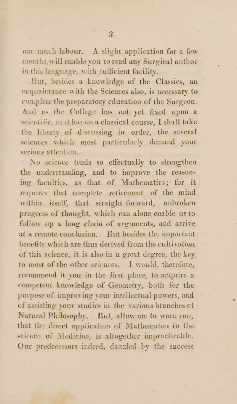 nor much labour. A slight application for a few months,will enable you to read any Surgical author in this language, with ¢uliicient facility. But, besides a knowledge of the Classics, an acquaintance with the Sciences also, is necessary to compicte the preparatory education of the Surgeon. Aud as the College has not yet. fixed upon a scientific, as it has on aclassical course, [shall take the liberty of discussing in. order, the several sciences which most particularly demand your serious attention. . No science tends so effectually to strengthen the. understanding, and to improve the reason- ing faculties, as that of Mathematics;- for it requires that complete retirement of the mind within itself, that straight-forward, unbroken progress of thought, which can alone enable us to follow up a long chain of arguments, and arrive at a remote conclusion, But besides the important. benefits which are thus derived from the cultivation of this science, it is also in a great degree, the key to most of the other sciences. I would, therefore, recommend it you in the first. place, to acquire a competent knowledge of Geometry, both for the purpose of Improving your intellectual powers, and of assisting your studies in the various branches of Natural Philosophy. But, allow me to warn you, that the direct application of Mathematics to the science of Medicine, is altogether impracticable, — Our predecessors indeed, dazzled by: the success