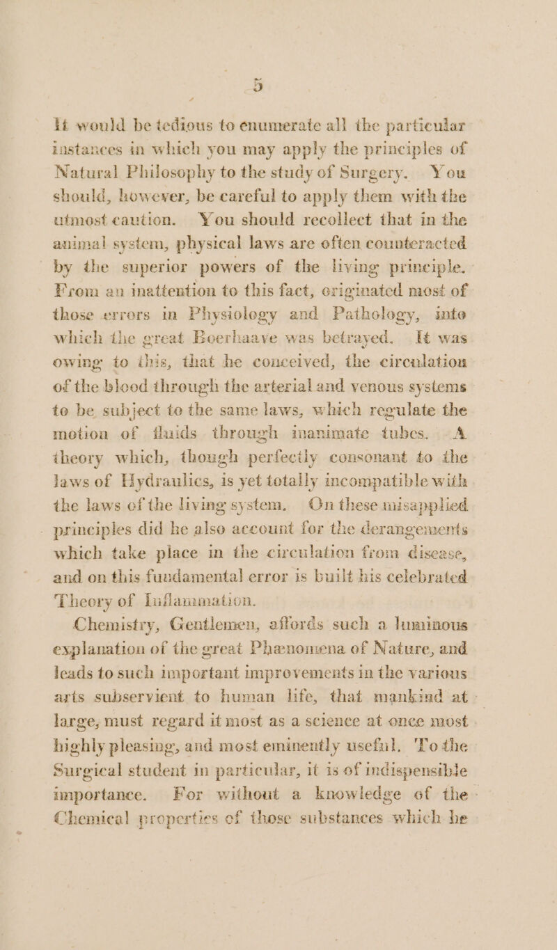 ~ 4 4 it would be tedious to enumerate all the particular instances in which you may apply the principles of Natural Philosophy to the study of Surgery. You should, however, be careful to apply them with the ufmost caution. You should recollect that in the animal system, physical laws are often counteracted by the superior powers of the living principle. From an inattention to this fact, originated most of those errors in Physiology and Pathology, inte which the great Boerhaave was betrayed. It was owing to this, that he conceived, the circulation of the blood through the arterial and venous systems te be subject to the same laws, which regulate the motion of fluids through inanimate tubes. A theory which, though perfecily consonant to the laws of Hydraulics, is yet totally incompatible with the laws of the living system. On these misapplied _ principles did he also account for the derangements which take place in the circulation from disease, and on this fundamental error is built his celebrated Theory of Liflammation. Chemistry, Gentlemen, affords such a luminous explanation of the great Phenomena of Nature, and leads to such important unprevements in the various arts subservient to human life, that mankind at — large, must regard it most as a science at once most - highly pleasing, and most eminently useful. ‘To the Surgical student in particular, it is of indispensible importance. For without a knowledge of the. Chemical properties of those substances which he