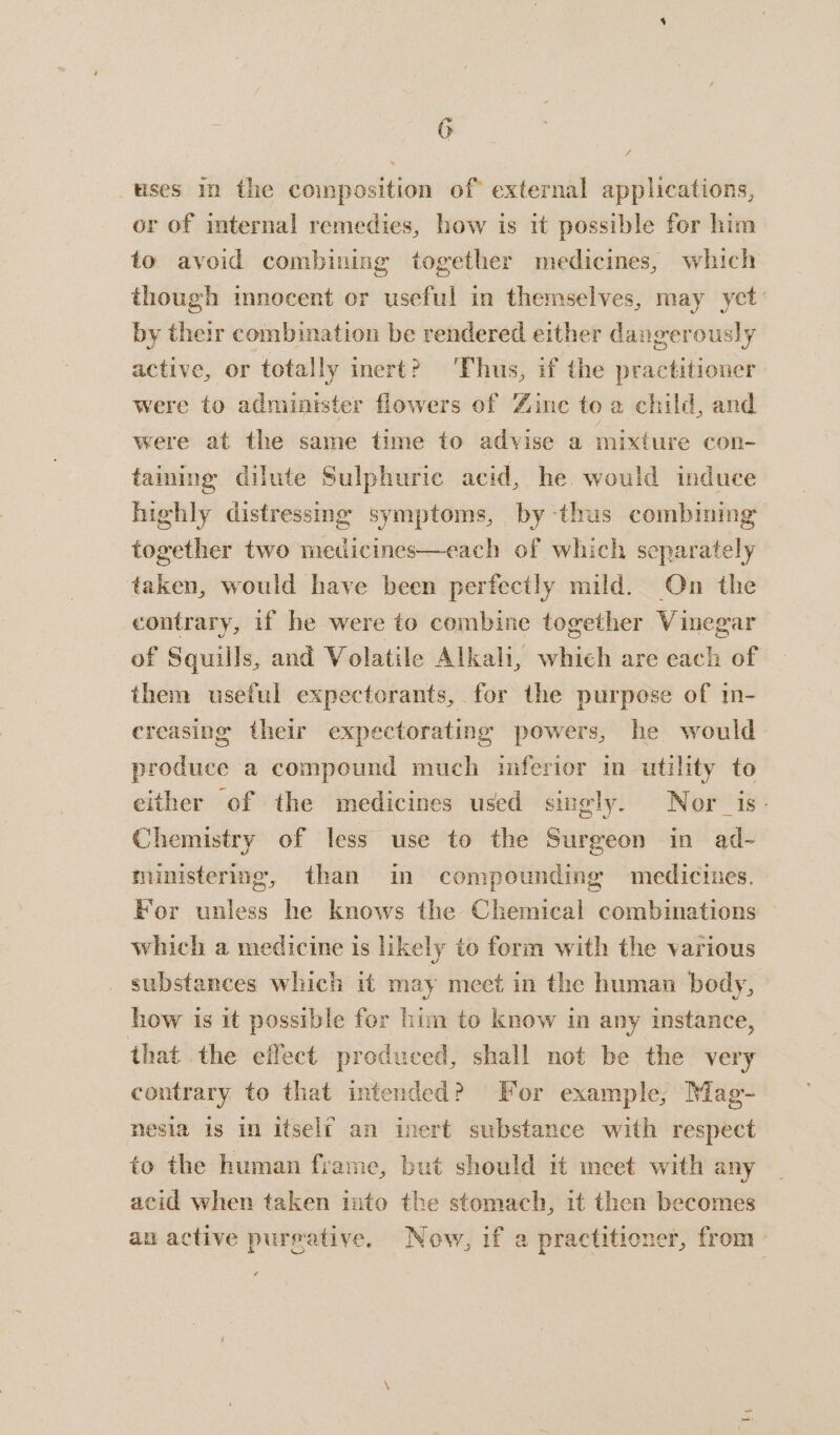 uses in the composition of external applications, or of internal remedies, how is it possible for him to avoid combining together medicines, which though imnocent or useful in themselves, may yet by their combination be rendered either dangerously active, or totally inert? Thus, if the practitioner were to administer flowers of Zine to a child, and were at the same time to advise a mixture con- taining dilute Sulphuric acid, he would induce highly distressing symptoms, by thus combining together two medicines—each of which separately taken, would have been perfectly mild. On the contrary, if he were to combine together Vinegar of Squills, and Volatile Alkali, which are each of them useful expectorants, for the purpose of m- creasing their expectorating powers, he would produce a compound much imferior in utility to either of the medicines used singly. Nor_is- Chemistry of less use to the Surgeon in ad- ministering, than in compounding medicines. For unless he knows the Chemical combinations which a medicine is likely to form with the various substances which it may meet in the human body, how is it possible fer him to know in any instance, that. the effect produced, shall not be the very contrary to that intended? For example, Mag- nesia is in itself an inert substance with respect to the human frame, but should it meet with any acid when taken into the stomach, it then becomes an active pureative. Now, if a practitioner, from