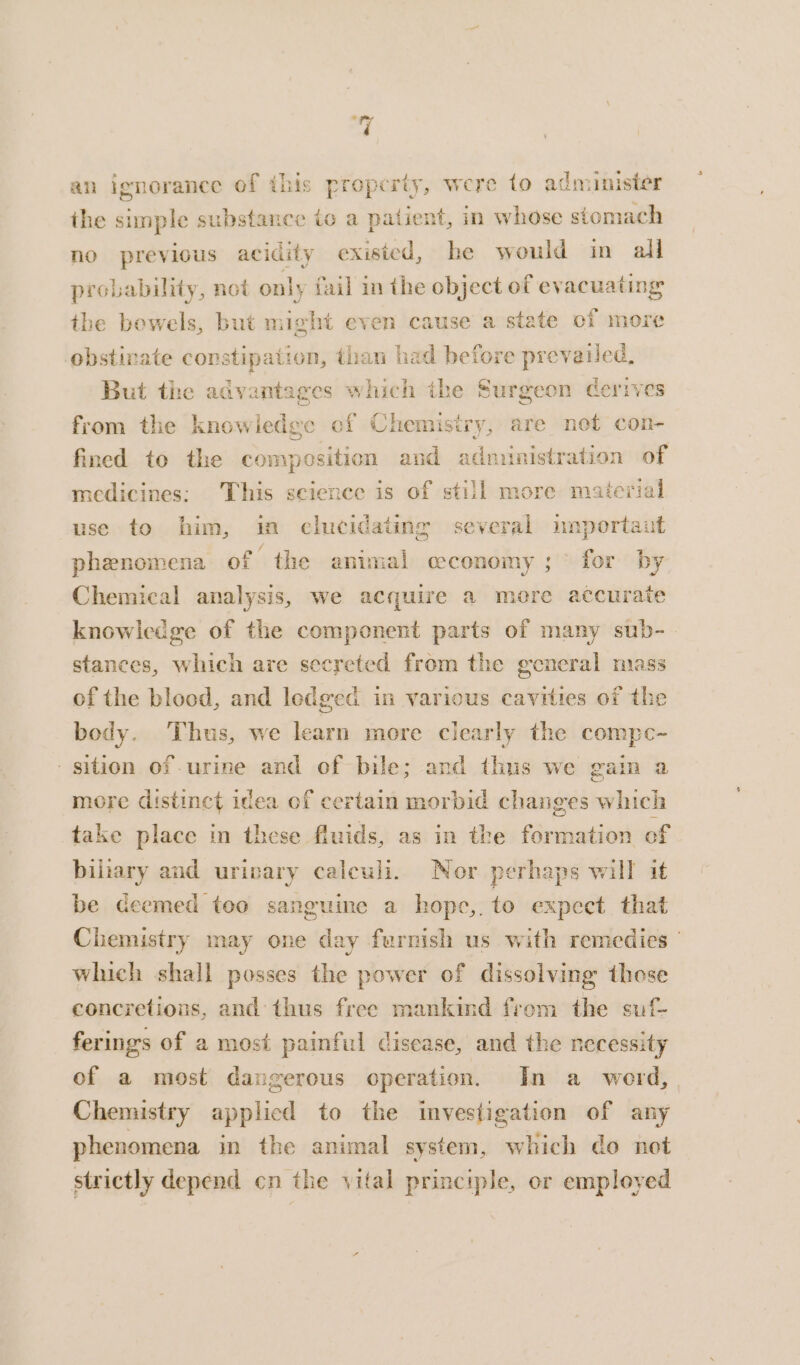 af an ignorance of this property, were to administer ihe simple substance io a patient, in whose stomach no previous acidity exisied, he would in all probability, not only fail in the object of evacuating the bowels, but might even cause a state of more obstirate constipation, than had before prevailed, But the advantages which the Surgeon derives from the knowledge of Chemistry, are not con- fined to the composition and administration of medicines: This science is of still more material use to him, in clucidating several unportaut phenomena of “the animal ceconomy ;° for by Chemical analysis, we acquire a mere accurate knowledge of the component parts of many sub- stances, which are secreted from the general mass of the blood, and ledged in various cavities of the body. Thus, we learn more clearly the compe- sition of urine and of bile; and thus we gain a more distinct idea of certain morbid changes which take place in these fluids, as in the formation of biliary and urivary caleuli. Nor perhaps will it be deemed too sanguine a hope,.to expect. that Chemistry may one day furnish us with remedies | which shall posses the power of dissolving those concretions, and thus free mankind from the suf- ferings of a most painful disease, and the necessity of a most dangerous operation. In a _ werd, Chemistry applied to the investigation of any phenomena in the animal system, which do not strictly depend cn the vital principle, or employed
