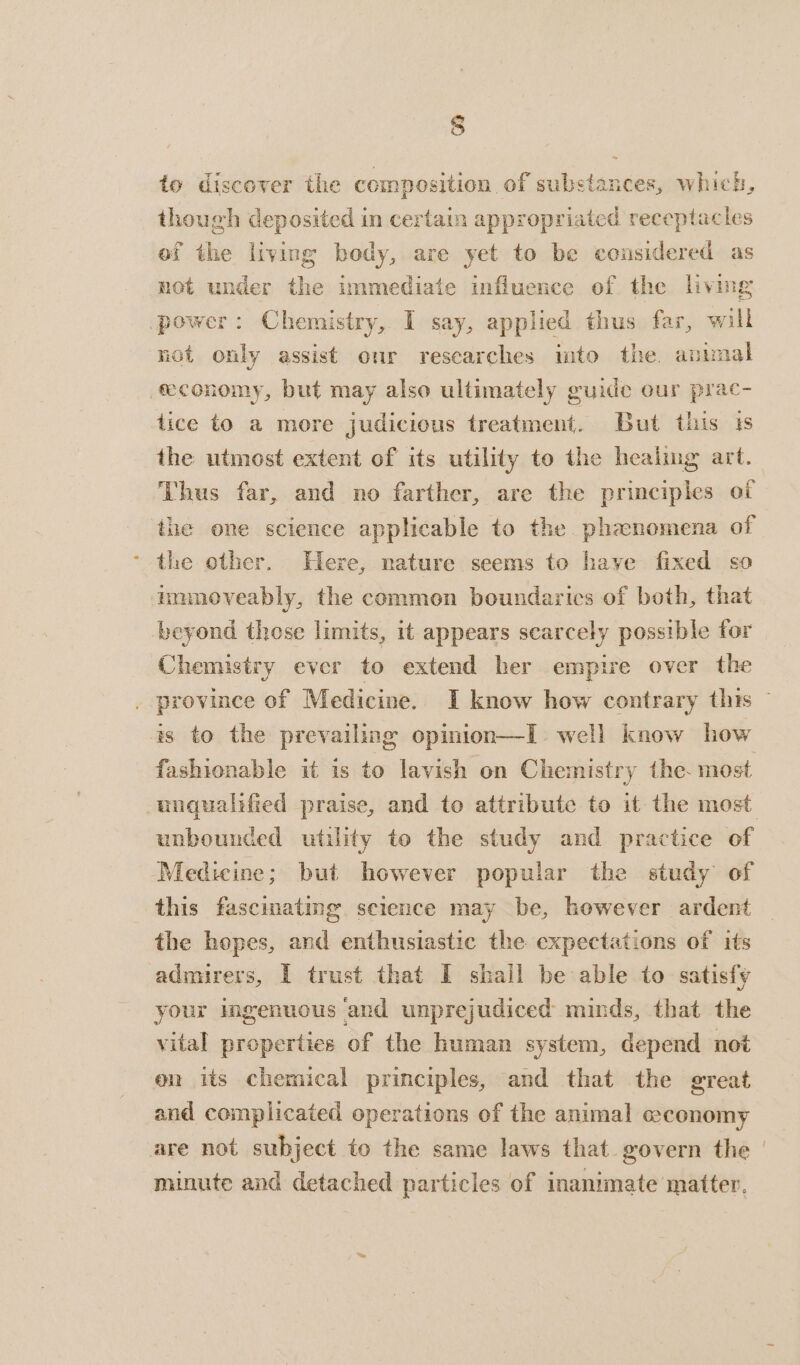 § to discover the composition of substances, which, though deposited in certain appropriated receptacles ef the living body, are yet to be considered as not under the immediate influence of the living power: Chemistry, I say, applied thus far, will not only assist our researches mto the. apbmal feconomy, but may also ultimately guide our prac- tice to a more judicious treatment. But this is the utmost extent of its utility to the healing art. Thus far, and no farther, are the principles of the one science applicable to the phanomena of the other. Here, nature seems to have fixed so mmnoveably, the commen boundarics of both, that beyond those limits, it appears scarcely possible for Chemistry ever to extend her empire over the province of Medicine. I know how contrary this — is to the prevailing opinion—I well know how fashionable it is to lavish on Chemistry the. most unqualified praise, and to attribute to it the most unbounded utility to the study and practice of Medicine; but however popular the study of this fascmating science may be, however ardent the hopes, and enthusiastic the expectations of its admirers, I trust that I shall be able to satisfy your ingenuous and unprejudiced minds, that the vital properties of the human system, depend not en its chemical principles, and that the great and complicated operations of the animal ceconomy are not subject to the same laws that. govern the | minute and detached particles of inanimate matter.