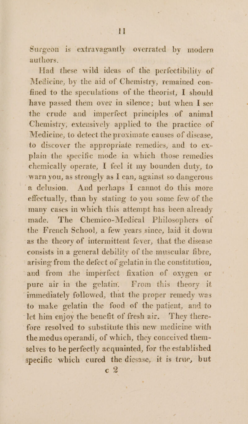 I] Surgeon is extravagantly overrated by modern authors. Had these wild ideas of the perfeetibility of Medicine, by the aid of Chemistry, remained con- fined to the speculations of the theorist, I should have passed them over in silence; but when I see the crude and imperfect principles of animal Chemistry, extensively applied to the practice of Medicine, to detect the proximate causes of disease, to discover the appropriate remedies, and to ex- plain the specific mode in which those remedies chemically operate, I feel it my bounden duty, to warn you, as strongly as I can, against so dangerous a delusion. And perhaps I cannot do this more effectually, than by stating to you some few of the many cases in which this attempt has been already made. The Chemico-Medical Philosophers of the French School, a few years since, laid it down as the theory of intermittent fever, that the disease consists in a general debility of the muscular fibre, arising from the defect of gelatin in the constitution, ‘and from the imperfect fixation of oxygen or pure air in the gelatin. From this theory it “immediately followed, that the proper remedy was to make gelatin the food of the patient, and to ‘let him enjoy the benefit of fresh air. They there- fore resolved to substitute this new medicine with the medus operandi, of which, they conceived them- selves to be perfectly acquainted, for the established specific which cured the dicsase, it 1s true, but c 2