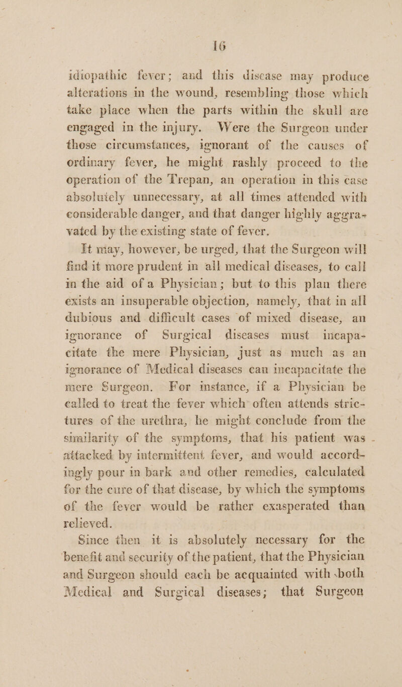 idiopathic fever; and this disease may produce alterations im the wound, resembling those which take place when the parts within the skull are engaged in the injury. Were the Surgeon under those circumstances, ignorant of the causes of ordinary fever, he might rashly proceed to the operation of the Trepan, an operation in this case absoluiely unnecessary, at all times attended with considerable danger, and that danger highly aggra- vated by the existing state of fever. | It may, however, be urged, that the Surgeon oak find it more prudent in all medical diseases, to call in the aid of a Physician; but to this plan there exists an insuperable objection, namely, that in all dubious and. difficult cases of mixed disease, an ignorance of Surgical diseases must incapa- citate the mere Physician, just as much as an ignorance of Medical diseases can meapacitate the mere Surgeon. Fer instance, if a Physician be called to treat the fever which often attends stric- tures of the urethra, he might conclude from the stallarity of the symptoms, that his patient was - attacked by intermittent fever, and would accord- ingly pour in bark and other remedies, calculated for the cure of that disease, by which the symptoms of the fever would be rather exasperated than relieved. | Since then 1t is copie necessary for the benefit and security of the patient, that the Physician and Surgeon should each be acquainted with both Medical and Surgical diseases; that Surgeon