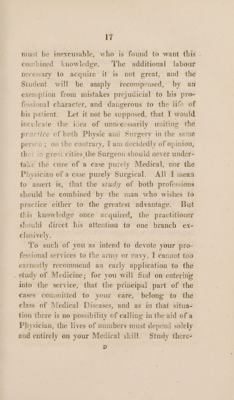 must be inexcusable, who is found to want this . combined knowledge. The additional labour necessary to acquire it is not great, and the Student will be amply recompensed, by an exemption from mistakes prejudicial to his pro- fessional character, and dangerous to the life of his patient. Let it not be supposed, that I would inculcate the icea of unnecessarily uniting the practice of both Physic and Surgery in the same persen ; on the contrary, [am decidedly of opinion, that in great cities the Surgeon should never under- take the cure of a case purely Medical, nor the Physician of a-case purely Surgical. All I mean to assert is, that the study of both professions should be combined by the man who wishes to practice either to the greatest advantage. But this knowledge once acquired, the practitioner should direct his attention to one branch ex- clusively. | ) To such of you as intend to devote your pro- fessional services to the army or navy, I cannot too earnestly recommend an early application to the . study of Medicine; for you will find on entering into the service, that the principal part of the cases committed to your care, belong to the class of Medical Diseases, and as in that situa- tion there is no possibility of calling in the aid of a Physician, the lives of numbers must depend solely and entirely on your Medical skill. Study there- D