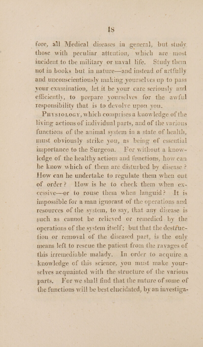 Is fore, all Medical diseases in general, but study those with peculiar attention, which are most incident to tbe military or naval life. Study then not in bocks but in nature—and instead of artfully and unconscientiously making yourselves up to pass your examination, let it be your care seriously and efficiently, to prepare yourselves for the awful responsibility that is to devolve upon you. Puystioxoay, which comprises a knowledge of the living actions of individual parts, and of the various ee of the animal system in a state of health, must obviously strike you, as bemg of essential importance to the Surgeon, For without a know- Iedge of the healthy actions and functions, how can he know which of them are disturbed by disease ? How can he undertake to regulate them when out of order? How is he to cheek them when ex- cessive—or to rouse them when languid? It is impossible for a man ignorant of the op erations and resources of the system, to say, that any disease is such as cannot be relieved or remedied by the operations of the system itself; but that the destruc- dion or removal of the diseased part, is the only means left to rescue the patient from the ravages of this irremediable malady. In erder to acquire a knowledge of this science, you must make your- selves acquainted with the structure of the various parts. For we shall find that the nature of some of the functions will be best elucidated, by an investiga-