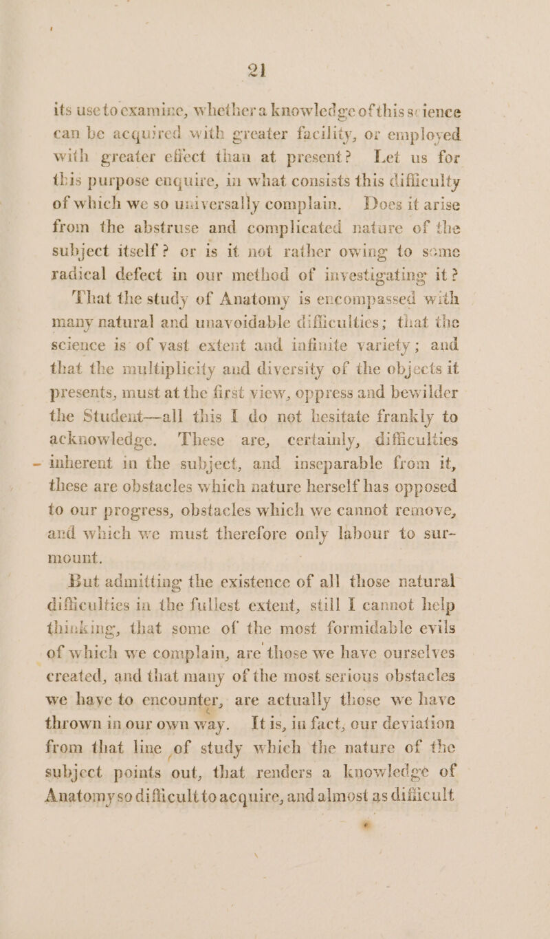 its useto examine, whether a knowledge of this science can be acquired with greater facility, or employed with greater efiect than at present? Let us for this purpose enquire, in what consists this difliculty of which we so universally complain. Does it arise from the abstruse and complicated nature of the subject itself? or is it not rather owing to scme radical defect in our method of investigating it? That the study ef Anatomy is encompassed with many natural and unavoidable difficulties; that the science is of vast extent and infinite variety; and that the multiplicity and diversity of the objects it presents, must at the first view, oppress and bewilder the Student—all this I do not hesitate frankly to acknowledge. These are, certainly, difficulties inherent in the subject, and inseparable from it, these are obstacles which nature herself has opposed to our progress, obstacles which we cannot remove, and which we must therefore only labour to sur- mount. : But admitting the existence of all those natural difficulties in the fullest extent, still 1 cannot help thinking, that some of the most formidable evils of which we complain, are those we have ourselves ; created, and that many of the most serious obstacles we haye to encounter, are actually those we have thrown in our own way. Itis, in fact, our deviation from that line of study which the nature of the subject points out, that renders a knowledge of Anatomyso diflicultto acquire, and almost as dificult .