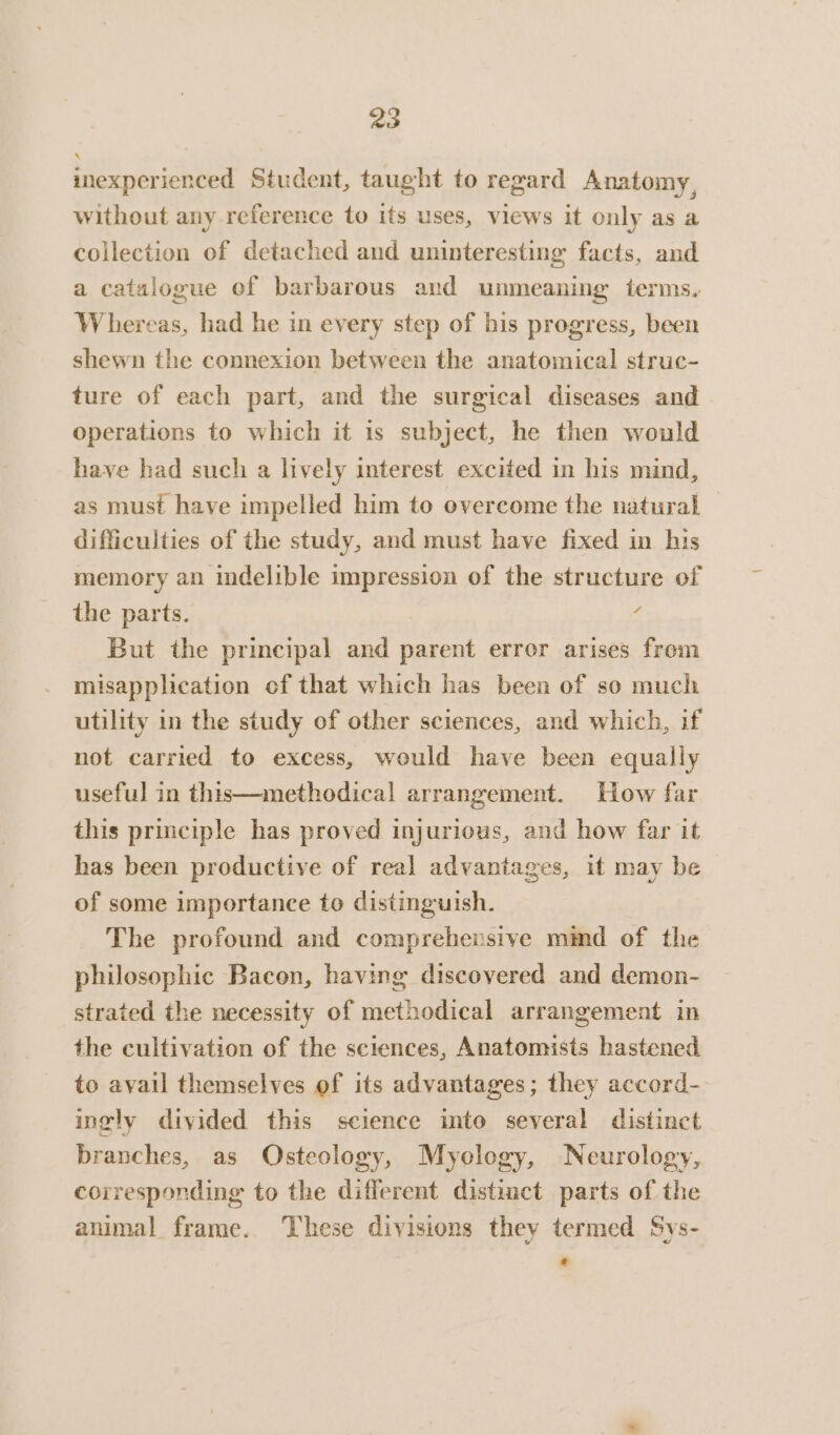 inexperienced Student, taught to regard Anatomy, without any reference to its uses, views it only as a collection of detached and uninteresting facts, and a catalogue of barbarous and unmeaning terms, Whereas, had he in every step of bis progress, been shewn the connexion between the anatomical struc- ture of each part, and the surgical diseases and operations to which it is subject, he then would have had such a lively interest excited in his mind, as must have impelled him to overcome the natural difficulties of the study, and must have fixed in his memory an indelible impression of the structure of the parts. | 3 But the principal and parent error arises from misapplication of that which has been of so much utility in the study of other sciences, and which, if not carried to excess, would have been equally useful in this—methodical arrangement. How far this principle has proved injurious, and how far it has been productive of real advantages, it may be of some importance to distinguish. The profound and comprehensive mimd of the philosophic Bacon, having discovered and demon- strated the necessity of methodical arrangement in the cultivation of the sciences, Anatomists hastened to avail themselves of its advantages; they accord- ingly divided this science into several distinct branches, as Osteology, Mycology, Neurology, corresponding to the different distinct parts of the animal frame. These divisions they termed Sys-