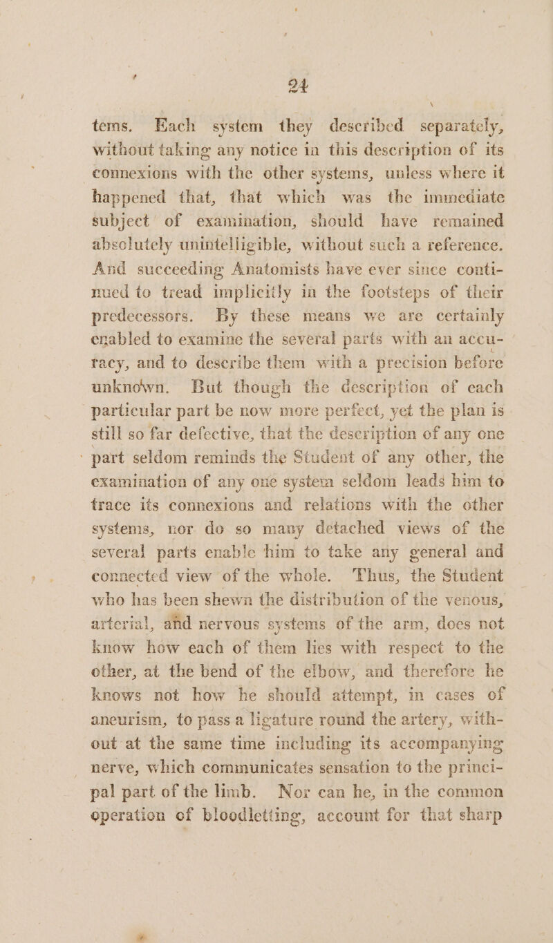 4 } ‘ tems. Each system they described separately, without taking any notice in this description of its -connexions with the other systems, unless where it happened that, that which was the immediate subject’ of examination, should have remained absolutely unintelligible, without such a reference. And succeeding Anatomists have ever since conti- nued to tread implicitly in the footsteps of their predecessors. By these means we are certainly enabled to examine the several parts with an accu- racy, and to describe them with a precision before unknown. But though the description of each particular part be now more perfect, yet the plan is still so far defective, that the description of any one ‘part seldom reminds the Student of any other, the examination of any one system seldom leads him to trace its connexions and relations with the other systems, nor do so many detached views of the several parts enable him to take any general and connected view of the whole. Thus, the Student who has been shewn the distributron of the venous, arterial, and nervous systems of the arm, does not know how each of them lies with respect to the other, at the bend of the elbow, and therefore he knows not how he should attempt, in cases of aneurism, to pass a ligature round the artery, with- out at the same time including its accompanying nerve, which communicates sensation to the princi- pal part of the limb. Nor can he, in the common operation of bloodletting, account for that sharp
