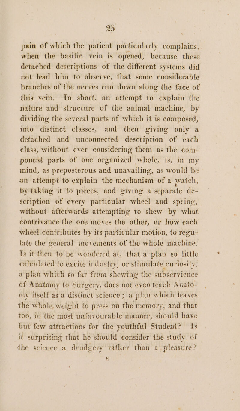 pain of which the patient particularly complains, when the basilic vein is opened, because these detached descriptions of the different systems did not lead him to observe, that some considerable branches of the nerves run down along the face of this vein. In short, an attempt to explain the nature and structure of the animal machine, by dividing the several parts of which it is composed, into distinct classes, and then giving only a detached and unconnected description of each class, without ever consideriug them as the com- ponent parts of one organized whole, is, in my mind, as preposterous and unavailing, as would be an attempt to explain the mechanism of a watch, by taking it to pieces, and giving a separate de- scription of eyery particular wheel and spring, without afterwards attempting to shew by what contrivance the one moves the other, or how each wheel contributes by its particular motion, to regu- late the general movements of the whole machine. Is it then to be wondered at, that a plan so little calculated to excite industry, or stimulate curiosity, a plan which so far from shewing the subservience of Anatomy to Surgery, doés not even teach Anato- my itself as a distinct science ; a plan whici leaves the whole weight to press on the memory, and that too, in the most unfavourable manner, should have but few attractions for the youthful Student? Is it surprising that he should consider the study, of dhe science a drudgery rather than a pleasure? E | ‘
