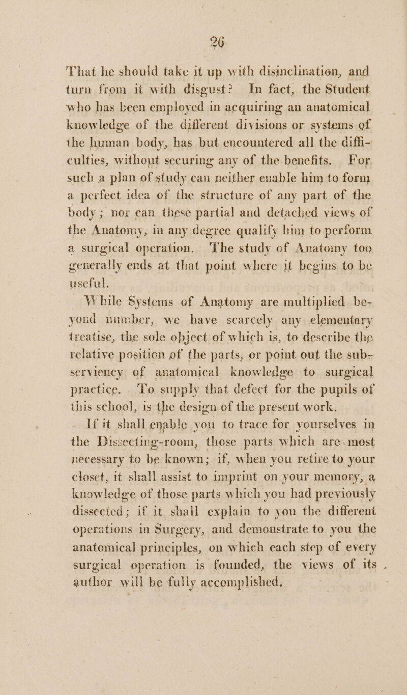That he should take it up with disinclination, and turn from it with disgust? In fact, the Student who has been employed in acquiring an anatomical knowledge of the different divisions or systems of the human body, has but encountered all the diffi- culties, without securing any of the-benefits. For such a plan of study can neither enable him to form a perfect idea of the structure of any part of the body ; nor can these partial and detached views of the Anatomy, i any degree qualify hin to perform a surgical operation. The study of Anatomy too generally ends at that point where it begins to be useful. os While Systems of Anatomy are multiplied be- youd number, we have scarcely any elementary treatise, the sole object of which is, to describe the relative position of the parts, or point out the sub- serviency of anatomical knowledge to surgical practice. To supply that defect for the pupils of this school, is the design of the present work. - [fit shall enable you to trace for yourselves in the Dissecting-room, those parts which are.most necessary to be known; if, when you retire to your closet, it shall assist to imprimt on your memory, a knowledge of those parts which you had previously dissected; if it shall explain to you the different operations in Surgery, and demonstrate to you the anatemica] principles, on which each step of every surgical operation is founded, the views of its . author will be fully accomplished,