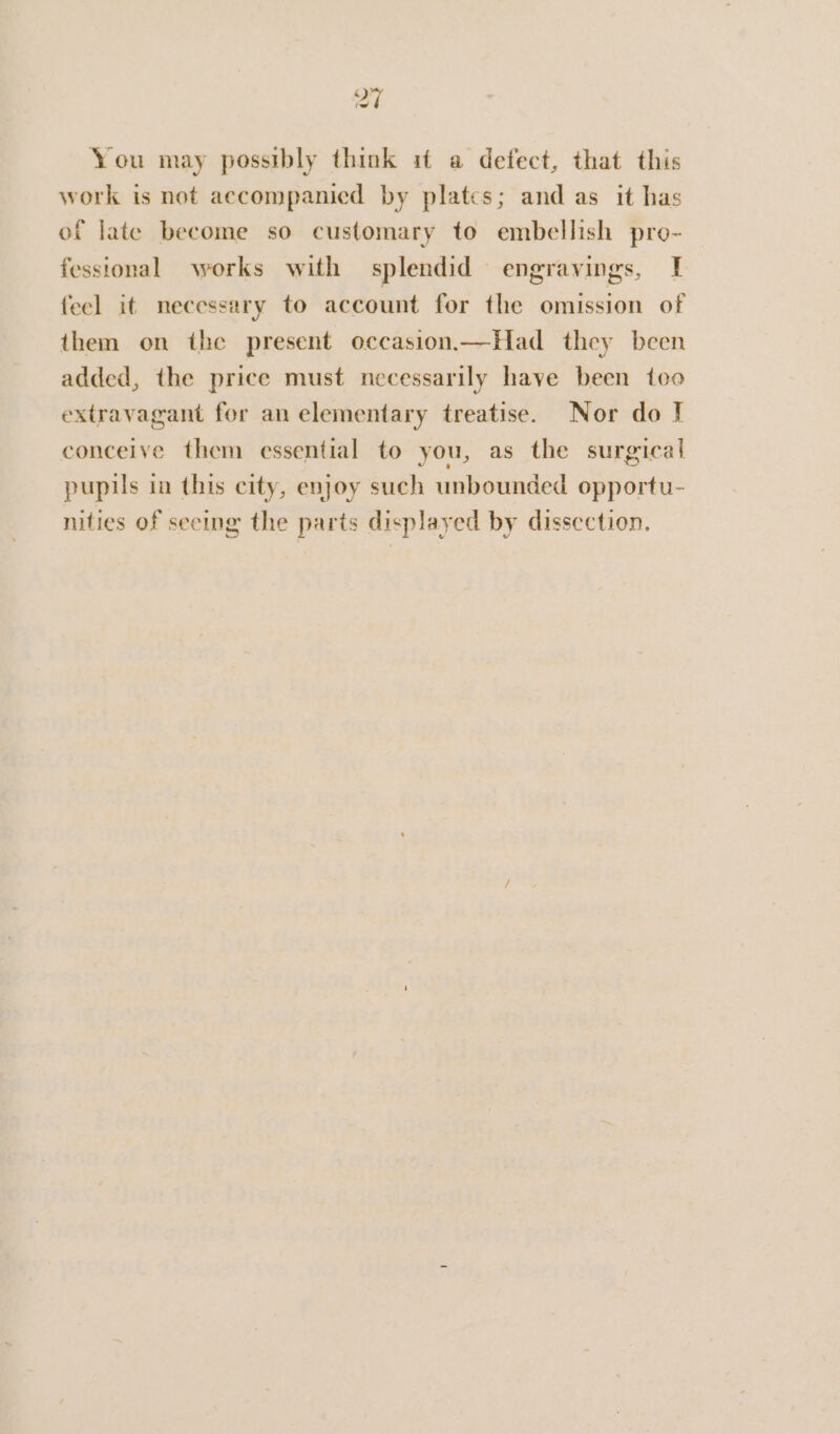 at You may possibly think it a defect, that this work is not accompanied by platcs; and as it has of late become so customary to embellish pro- fessional works with splendid engravings, | feel it necessary to account for the omission of them on the present occasion.—Had they been added, the price must necessarily have been too extravagant for an elementary treatise. Nor do J conceive them essential to you, as the surgical pupils in this city, enjoy such unbounded opportu- nities of seeing the parts displayed by dissection.