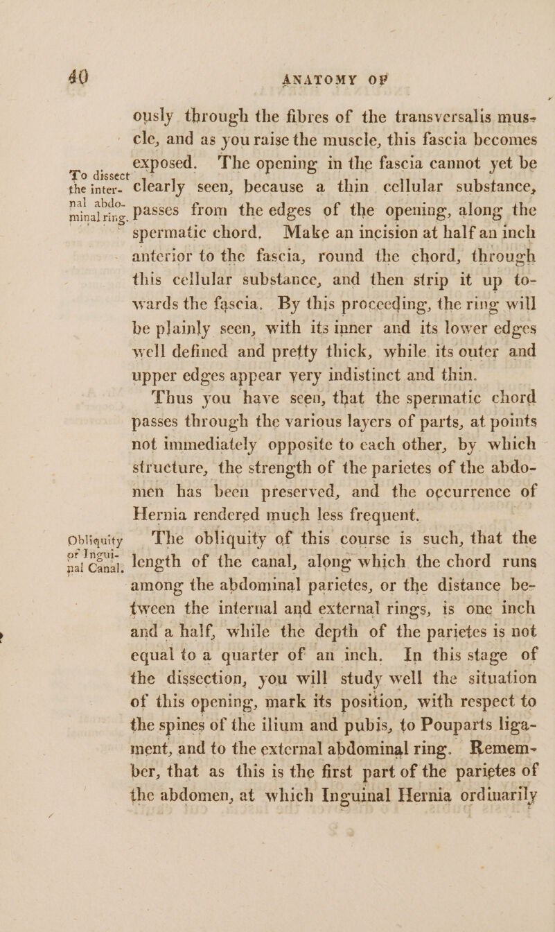 ously through the fibres of the transversalis mus- exposed, The opening in the fascia cannot yet be nal abdo- minal ri ing. passes from the edges of the opening, along the spermatic chord. Make an incision at half an inch Obliquity or Ingui- pal Canal. this cellular substance, and then strip it up to- wards the fascia. By this proceeding, the ring will be plainly seen, with its nner and its lower edges well defined and pretty thick, while. its outer and upper edges appear yery indistinct and thin. Thus you have seen, that the spermatic chord passes through the various layers of parts, at points not stwasligtald opposite to each other, by which structure, the strength of the parictes of the abdo- men has been teaeeaelt and the o¢currence of Hernia rendered much less frequent. The obliquity of this course is such, that the length of the canal, along which the chord runs tween the internal and external rings, is one inch and a half, while the depth of the parietes is not equal to a quarter of an inch. In this stage of the dissection, you will study well the situation of this opening, mark its position, with respect to the spines of the iltum and pubis, to Pouparts liga- ment, and to the external abdominal ring. Remem- ber, that as this is the first part of the parietes of