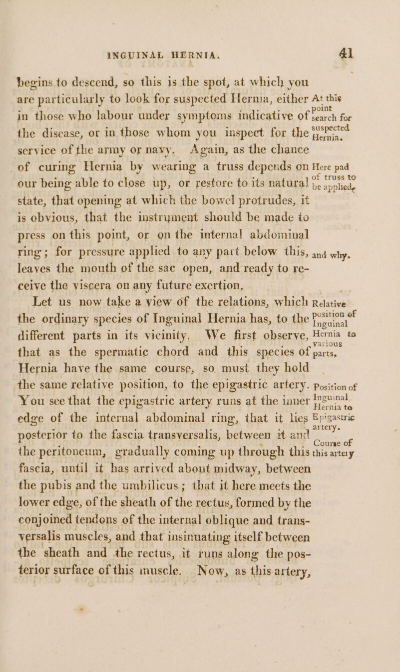 begins to descend, so this is the spot, at which you are particularly to look for suspected Hernia, either oe “e in those who labour under symptoms indicative off ae So the discase, or in those whom you inspect for the fsPec*¢ service of the army or navy, Again, as the chance of curing Hernia by wearing a truss depends on Here pad our being able to close up, or restore to its natural . on. state, that opening at which the bowel protrudes, it is obvious, that the instrument should be made to press on this point, or on the internal abdominal ring; for pressure applied to any part below this, ang why. leaves the mouth of the sac open, and ready to re- ceive the viscera on any future exertion, Let us now take a view of the relations, which Relative the ordinary species of Inguinal Hernia has, to the Postion of Inguinal different parts in its vicinity. We first observe, Hernia to various that as the spermatic chord and this species of parts, Hernia have the same course, so must they hold the same relative position, to the epigastric artery. position of You sce that the epigastric artery runs at the inner oe edge of the internal abdominal ring, that it lies ACs posterior to the fascia transversalis, between it and ae the peritoneum, gradually coming up through this this artay fascia, until it has arrived about midway, between the pubis and the umbilicus; that it here meets the lower edge, of the sheath of the rectus, formed by the conjoined tendons of the internal oblique and trans- versalis muscles, and that insinuating itself between the sheath and the rectus, it runs along the pos- terior surface of this muscle, Now, as ipo,