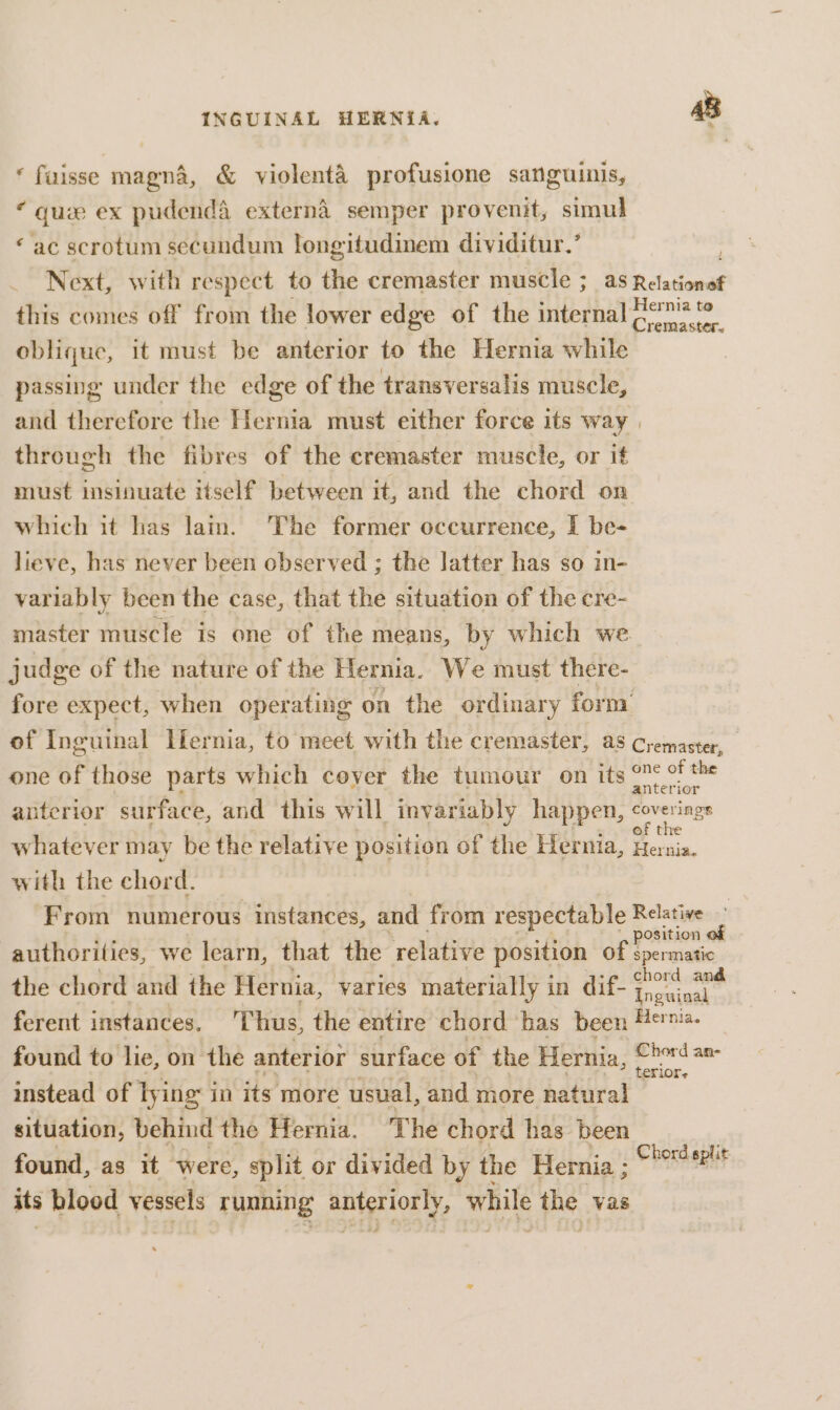 ‘ fuisse magna, &amp; violenta profusione sanguinis, : quae ex pudenda externa semper provenit, simul ‘ac scrotum secundum longitudinem dividitur.’ . Next, with respect to the cremaster muscle ; as Fee ise this comes off from the lower edge of the internal ponies oblique, it must be anterior to the Hernia while passing under the edge of the transversalis muscle, and therefore the Hernia must either force its way through the fibres of the cremaster muscle, or if must insinuate itself between it, and the chord on which it has lam. The former occurrence, I be- lieve, has never been observed ; the latter has so in- variably been the case, that the situation of the cre- master muscle is one of the means, by which we judge of the nature of the Hernia. We must there- fore expect, when operating on the ordinary form’ of Inguinal Ifernia, to meet with the cremaster, a5 Cremaster, one of those parts which coyer the tumour on its at hew, anterior surface, and this will invariably happen, gay of trre whatever may be the relative position of the Hernia, Hernia. with the chord. From numerous instances, and from respectable Relative ne position authorities, we learn, that the relative position of spermatic the chord and the Hernia, yaries materially in dif- att ferent instances. Thus, the entire chord has been Me. found to lie, on the anterior surface of the Hernia, Baal instead of lying in its more usual, and more natural situation, behind the Hernia, ‘The chord has been found, as it were, split or divided by the Hernia ; its blood vessels running ols ate while the vas Chord split