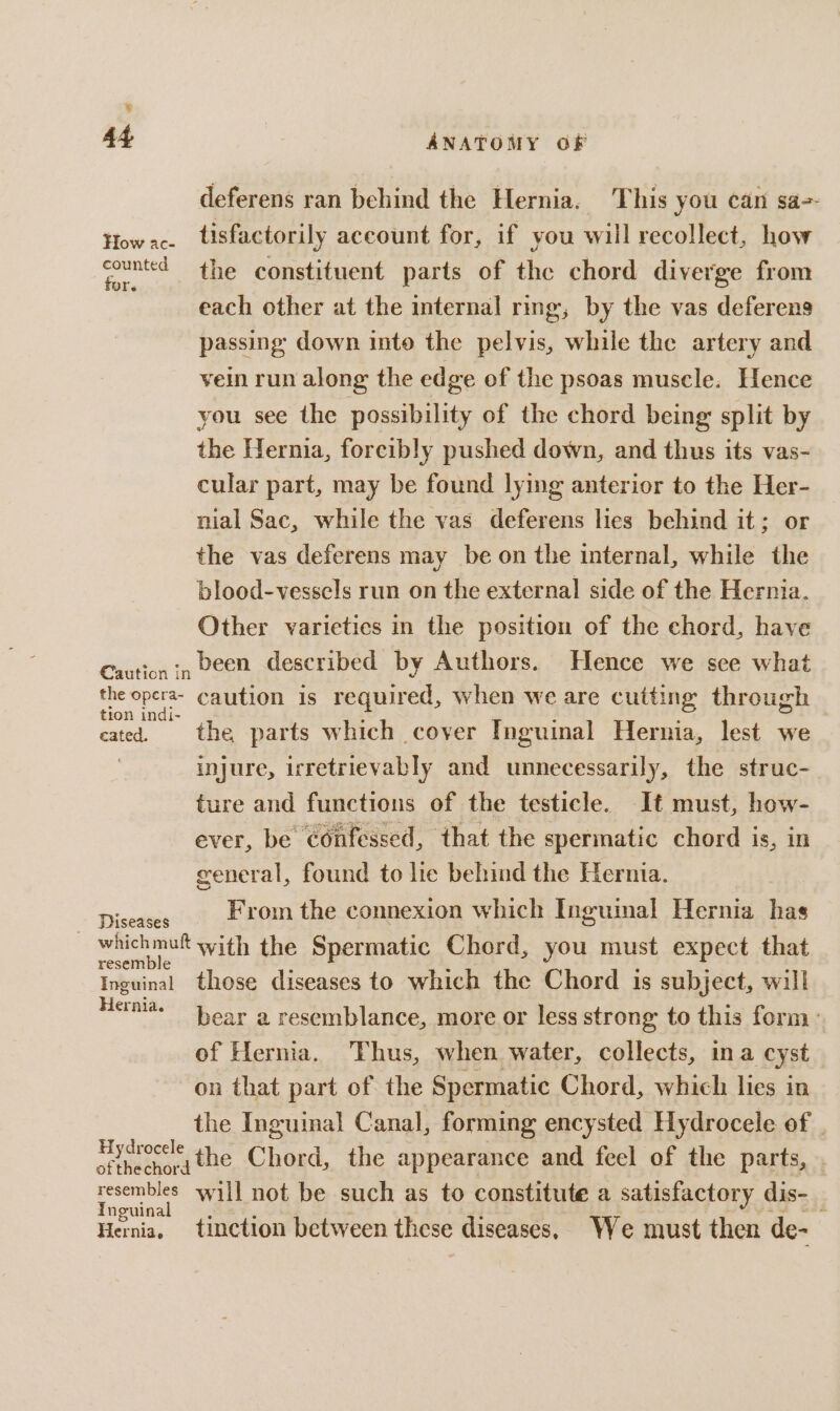 &amp; 44 ANATOMY OF deferens ran behind the Hernia. This you ean sa-- $i oe tisfactorily account for, if you will recollect, how sounted the constituent parts of the chord diverge from each other at the internal ring, by the vas deferens passing down into the pelvis, while the artery and vein run along the edge of the psoas muscle. Hence you see the possibility of the chord being: split by the Hernia, forcibly pushed down, and thus its vas- cular part, may be found lying anterior to the Her- nial Sac, while the vas deferens lies behind it; or the vas deferens may be on the internal, while the blood-vessels run on the external side of the Hernia. Other varietics in the position of the chord, have Caution in DEED described by Authors. Hence we see what the opera- caution is required, when we are cutting through tion indi- : : : | cated. the parts which cover Inguinal Hernia, lest we injure, irretrievably and unnecessarily, the struc- ture and functions of the testicle. It must, how- ever, be confessed, that the spermatic chord is, in general, found to lie behind the Hernia. Disedees From the connexion which Inguinal Hernia has whichmut with the Spermatic Chord, you must expect that Inguinal those diseases to which the Chord is subject, will Hernia. bear a resemblance, more or less strong to this form: of Hernia. Thus, when water, collects, ina cyst on that part of the Spermatic Chord, which lies in the Inguinal Canal, forming encysted Hydrocele of . Hysroccle the Chord, the appearance and feel of the parts, resembles will not be such as to constitute a satisfactory dis- _ Inguina Hernia, tinction between these diseases. We must then de-