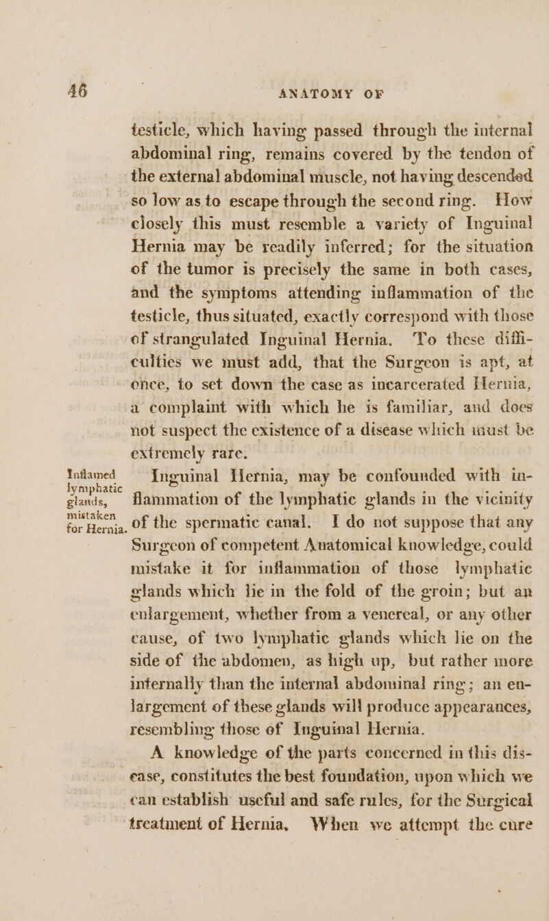 testicle, which having passed through the internal abdominal ring, remains covered by the tendon of the externa] abdominal muscle, not having descended so low as to escape through the second ring. How closely this must resemble a variety of Inguinal Hernia may be readily inferred; for the situation of the tumor is precisely the same in both cases, and the symptoms attending inflammation of the testicle, thus situated, exactly correspond with those of strangulated Inguinal Hernia. To these diili- culties we must add, that the Surgeon is apt, at enee, to set down the case as incarcerated Hernia, a complaint with which he is familiar, and does not suspect the existence of a disease which inust be extremely rare. Inflamed Inguinal Hernia, may be confounded with in- lymphatic : ; F ae glands, Hammation of the lymphatic glands in the vicinity p&lt; of the spermatic canal, I do not suppose that any Surgeon of competent Anatomical knowledge, could mistake it for inflammation of those lymphatic glands which lie in the fold of the groin; but an enlargement, whether from a venereal, or any other cause, of two lymphatic glands which lie on the side of the abdomen, as high up, but rather more internally than the internal abdominal ring; an en- largement of these glands will produce appearances, resembling those ef Inguinal Hernia. A knowledge of the parts concerned in this dis- ease, constitutes the best foundation, upon which we can establish uscful and safe rules, for the Surgical treatment of Hernia. When we attempt the cure