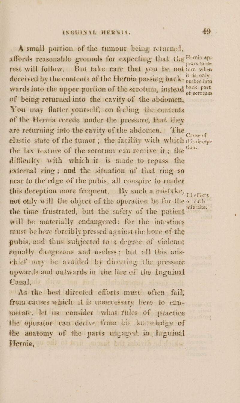 A small portion of the tumour being returned, affords reasonable grounds for expecting that the ee rest will follow. But take care that you be notturn when deceived by the contents of the Hernia passing back- se wards into the upper portion of the serotum, instead D?cK Pot of being returned into the cavity of the abdomen. You may flatter yourself, on feeling the contents of the Hernia recede under the pressure, that ihey are returning into the cavity of the abdemen. The frrcrea sig elastic state of the tumor ; the facility with which tris decep- the lax texture of the scrotum can receive it; the difieulty with which it is made to repass the external ring ; and the situation of that ring so near to the edge of the pubis, all conspire to render this deception more frequent. By such a mistake, aoe not oly will the object of the operation be for the or such the time frustrated, but the safety of the patient will be materially endangered: for the intestines raust be here forcibly pressed against the bone of the pubis, and thus subjected toa degree of violence equally dangerous and useless; but all this mis- chief may be avoided by directing the pressure upwards and outwards in the line ef the Inguinal Canal. | i] ih As the best directed efforts must eften fail; froma causes which it is wonecessary here to exu- merate, let us consider what rues of praetice ‘the operator can derive from: bis knowledge of the anatomy of the parts engaged. in Inguinal Hernia, -