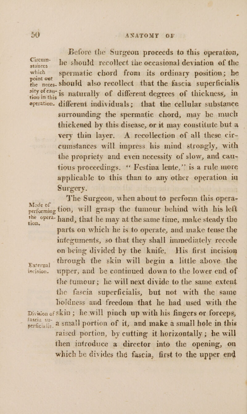 Before the Surgeon proceeds to this operation, Cucum he should recollect the occasional deviation of the which spermatic chord from its ordinary position; he The neces: Should also recollect that the fascia super ficialis es sae is naturally of different degrees of thickness, m operation, different individuals; that the cellular substance surrounding the spermatic chord, may be muck thickened by this disease, or it may constitute but a very thin layer. A recollection of all these cir- cumstances will impress his mind strongly, with the propriety and even necessity of slow, and cau- tious proceedings. ‘* Festina lente,’’ is a rule more aptlicable to this than to any other operation in Surgery. | ' The Surgeon, when about to perform this opera- rie tion, will grasp the tumour behind with his left ise: hand, that he may at the same time, make steady the parts on which he ts to operate, and make tense the integuments, so that they shall ummediately recede on being divided by the knife. His first incision Extermy (Hrough the skin will begin a little above the incision. upper, and be continued down to the lower end of the tumour; he will next divide to the same extent. the fascia superficialis, but not with the same boldness and freedom that he had used with the Division of Skin ; he-will pinch up with his fingers or forceps, nevicwi,, 2 small portion of it, and make a small hole in this raised portion, by cutting it horizontally ; he will then introduce a director into the opening, on which he divides the fascia, first to the upper end