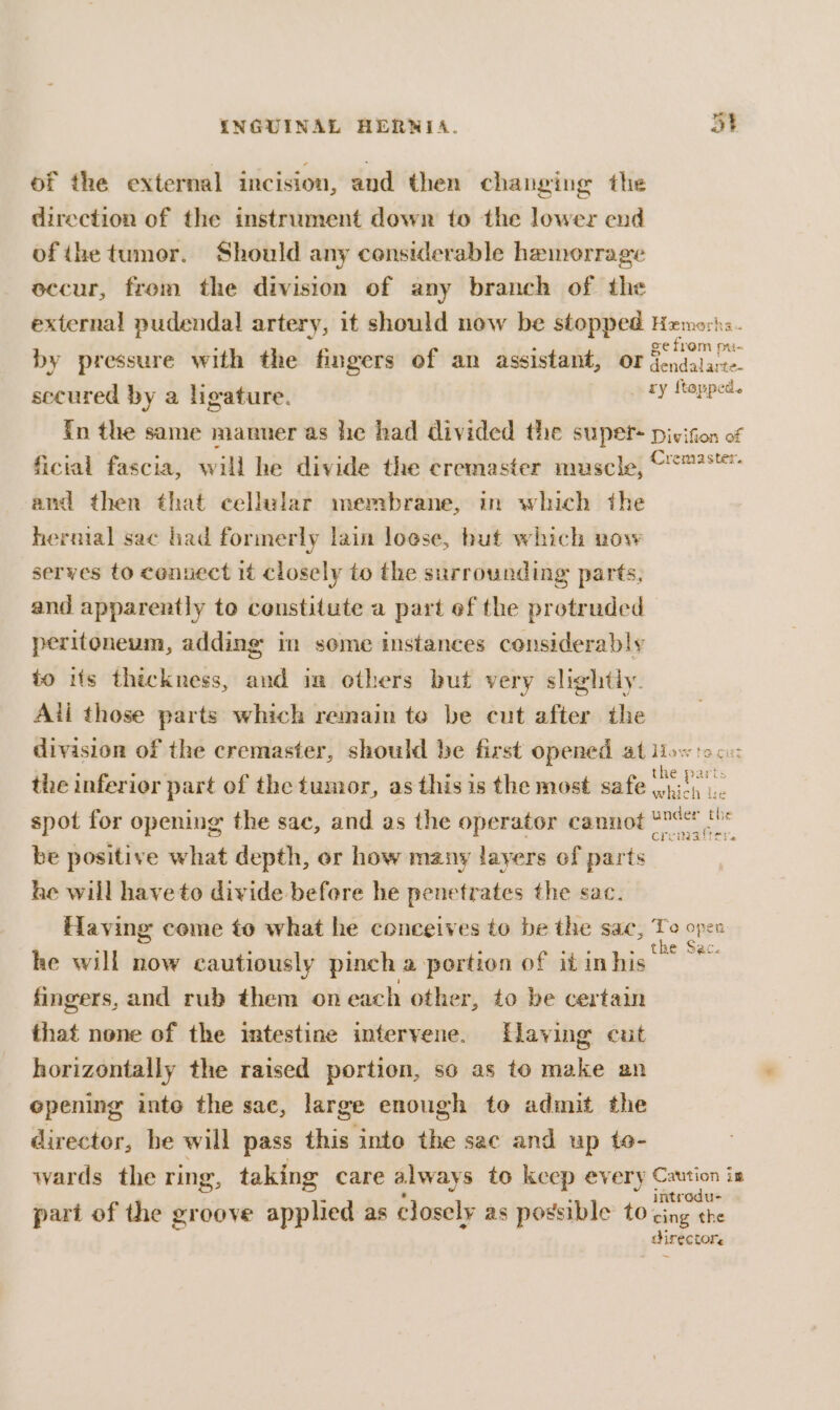 of the external incision, and then changing the direction of the instrument down to the lower end ofthe tumor. Should any conslerable hameorrage occur, from the division of any branch of the external pudendal artery, it should now be stopped Hemort by pressure with the fingers of an assistant, or ge fiom pu secured by a ligature. pty Hopped. {n the same manner as he had divided the supet- pivifion of ficial fascia, will he divide the cremaster muscle, © and then that cellular membrane, in which the hernial sac had formerly lain loese, hut which now serves to connect it closely to the surrounding parts, and apparently to censtitute a part ef the protruded peritoneum, adding in seme instances considerably to iis thickness, and in ethers but very slightly. All those parts which remain te be cut after the division of the cremaster, should be first opened at How the inferior part of the tumor, as this is the most safe the pat spot for opening the sac, and as the operator cannot Ye { be positive what depth, or how many layers ef parts he will have to divide before he penetrates the sac. Having come to what he conceives to be the sac, Te onre he will now cautiously pinch a portion of it inte ne fingers, and rub them on each other, to be certain that none of the intestine intervene. flaving cut horizontally the raised portion, so as to make an opening inte the sac, large enough to admit the director, be will pass this into the sac and up te- wards the ring, taking care always to keep every Caution is introdu- part of the groove applied as closely as possible to oe the _ direc LOY.