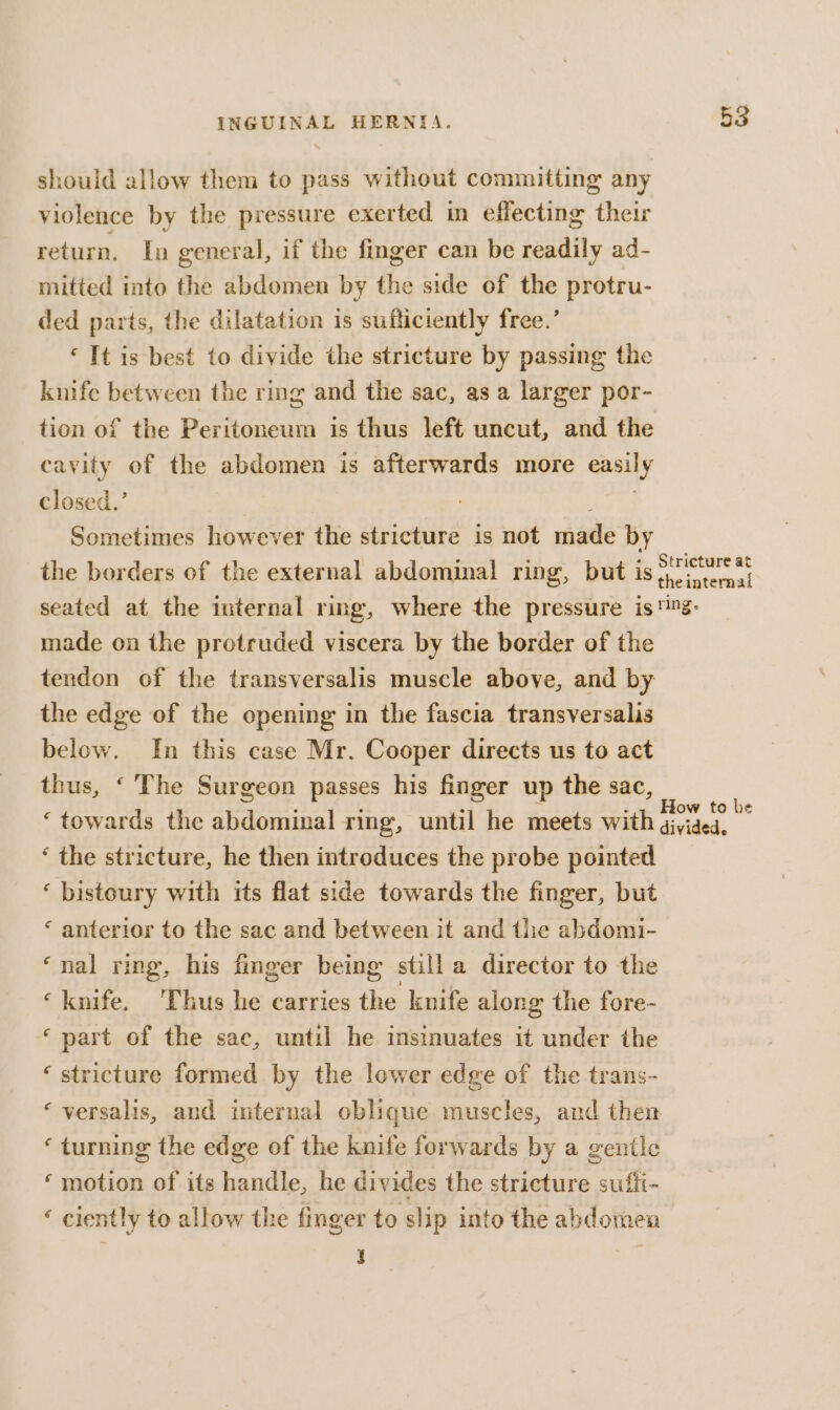 should allow them to pass without committing any violence by the pressure exerted in effecting their return. In general, if the finger can be readily ad- mitted into the abdomen by the side of the protru- ded parts, the dilatation is sufficiently free.’ ‘It is best to divide the stricture by passing the knife between the ring and the sac, as a larger por- tion of the Peritoneum is thus left uncut, and the cavity of the abdomen is afterwards more easily closed.’ | Sometimes however the stricture is not ipa by the borders of the external abdominal ring, but is 53 Stricture at made on the protruded viscera by the border of the tendon of the transversalis muscle above, and by the edge of the opening in the fascia transversalis below. In this case Mr. Cooper directs us to act thus, ‘ The Surgeon passes his finger up the sac, How to be ‘ the stricture, he then introduces the probe pointed ‘ bistoury with its flat side towards the finger, but ‘ anterior to the sac and between it and the abdomi- ‘nal ring, his finger being still a director to the ‘knife. Thus he carries the knife along the fore- ‘part of the sac, until he insinuates it under the ‘ stricture formed by the lower edge of the trans- ‘ turning the edge of the knife forwards by a gentle ‘motion of its handle, he divides the stricture suffi- ‘ ciently to allow the finger to slip into the abdomen ; ; |