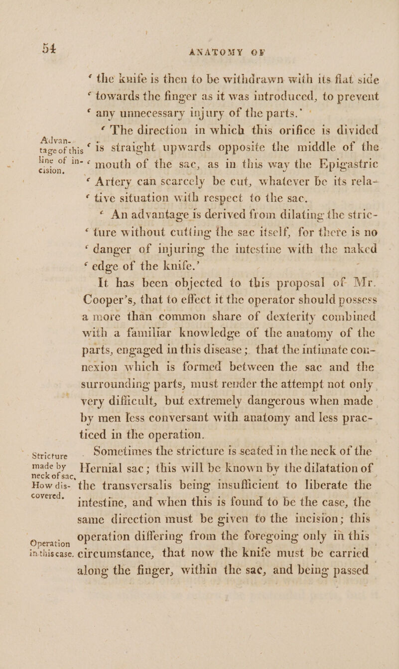 ‘ the knife is then to be withdrawn with its flat side “towards the finger as it was introduced, to prevent ‘ any unnecessary injury of the parts. ‘ The direction in which this orifice is divided oe is straight upwards opposite the middle of the pe! in- « mouth of the sac, as in this way the Epigastric « Artery can scarcely be cut, whatever be its rela- ‘ tive situation with respect to the sac. « An advantage is derived from dilating the stric- “ture without cutting ihe sac itself, for there is no ‘danger of injuring the intestine with the naked ‘edge of the knife.’ : It has been objected to this proposal of Mr. Cooper’s, that to effect it the operator should possess a more than common share of dexterity combined with a familiar knowledge of the anatomy of the parts, engaged in this disease ; that the intimate cox- nexion which is formed between the sac and the surrounding parts, must render the attempt not only very dificult, but extremely dangerous when made. by men less conversant with anatomy and less prac- ticed in the operation. Sometimes the stricture 1s seated in the neck of the nent Hernial sac; this will be known by the dilatation of How dis- the transversalis being. insufficient to liberate the ee intestine, and when this is found to be the case, the same direction must be given to the incision; this ‘Wpeatlon operation differing from the foregoing only in this — inthiscase. circumstance, that now the knife must be carried along the finger, within the sac, a being reais :