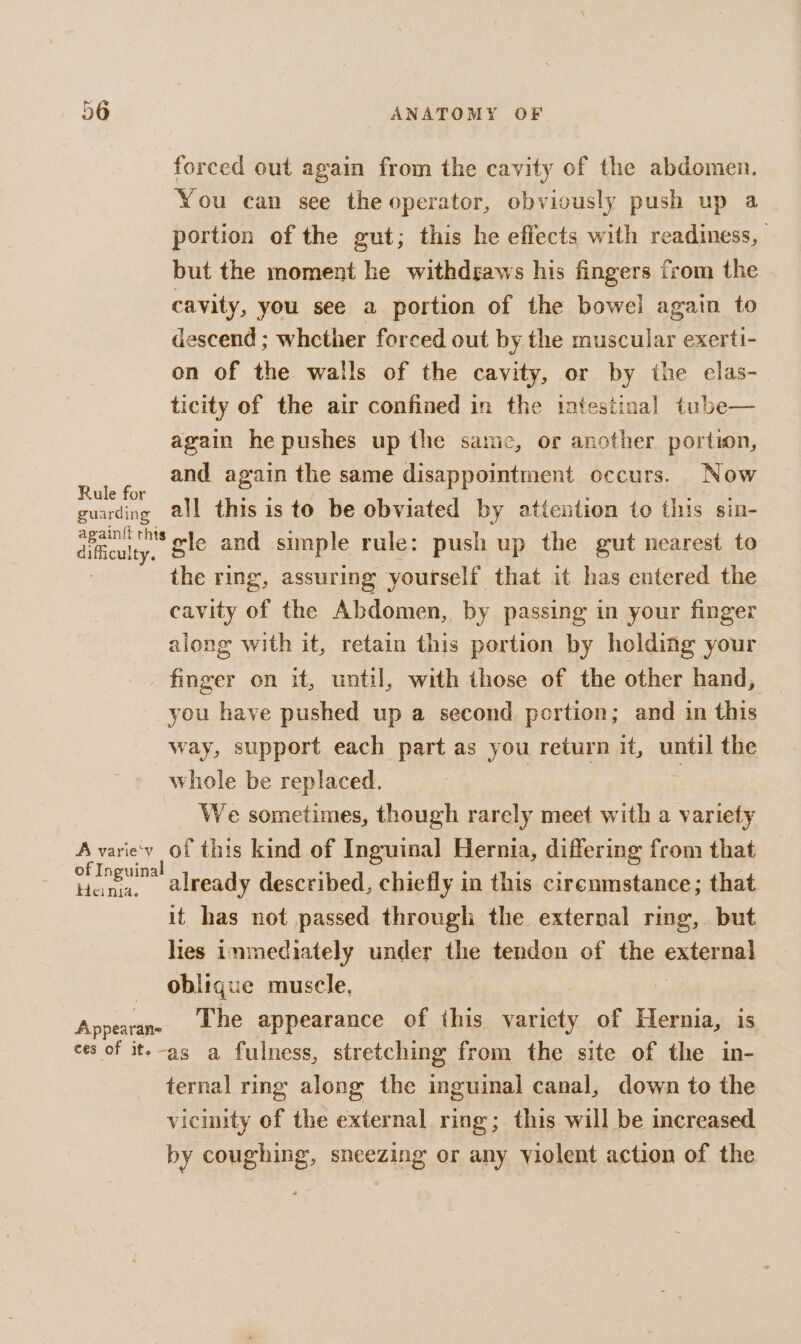 forced out again from the cavity of the abdomen. You can see the operator, obviously push up a portion of the gut; this he effects with readiness, | but the moment he withdgaws his fingers from the cavity, you see a portion of the bowel again to descend ; whether forced out by the muscular exerti- on of the walls of the cavity, or by the elas- ticity of the air confined in the intestinal tube— again he pushes up the same, or another portion, eee and again the same disappointment occurs. Now guarding @ll this is to be obviated by attention to this sin- titculty. gle and simple rule: push up the gut nearest to | the ring, assuring yourself that it has entered the cavity of the Abdomen, by passing in your finger along with it, retain this portion by holding your _ finger on it, until, with those of the other hand, you have pushed up a second portion; and in this way, support each part as you return it, until the whole be replaced. We sometimes, though rarely meet with a sae A varie'y of this kind of Inguinal Hernia, differing from that one already described, chiefly in this cirenmstance; that it has not passed through the external ring, but lies inmediately under the tendon of the externa oblique muscle, Anca The appearance of this variety of Hernia, is ces of it.-as a fulness, stretching from the site of the in- ternal ring along the aeiael canal, down to the vicinity of the external ring; this will be increased by coughing, sneezing or any violent action of the