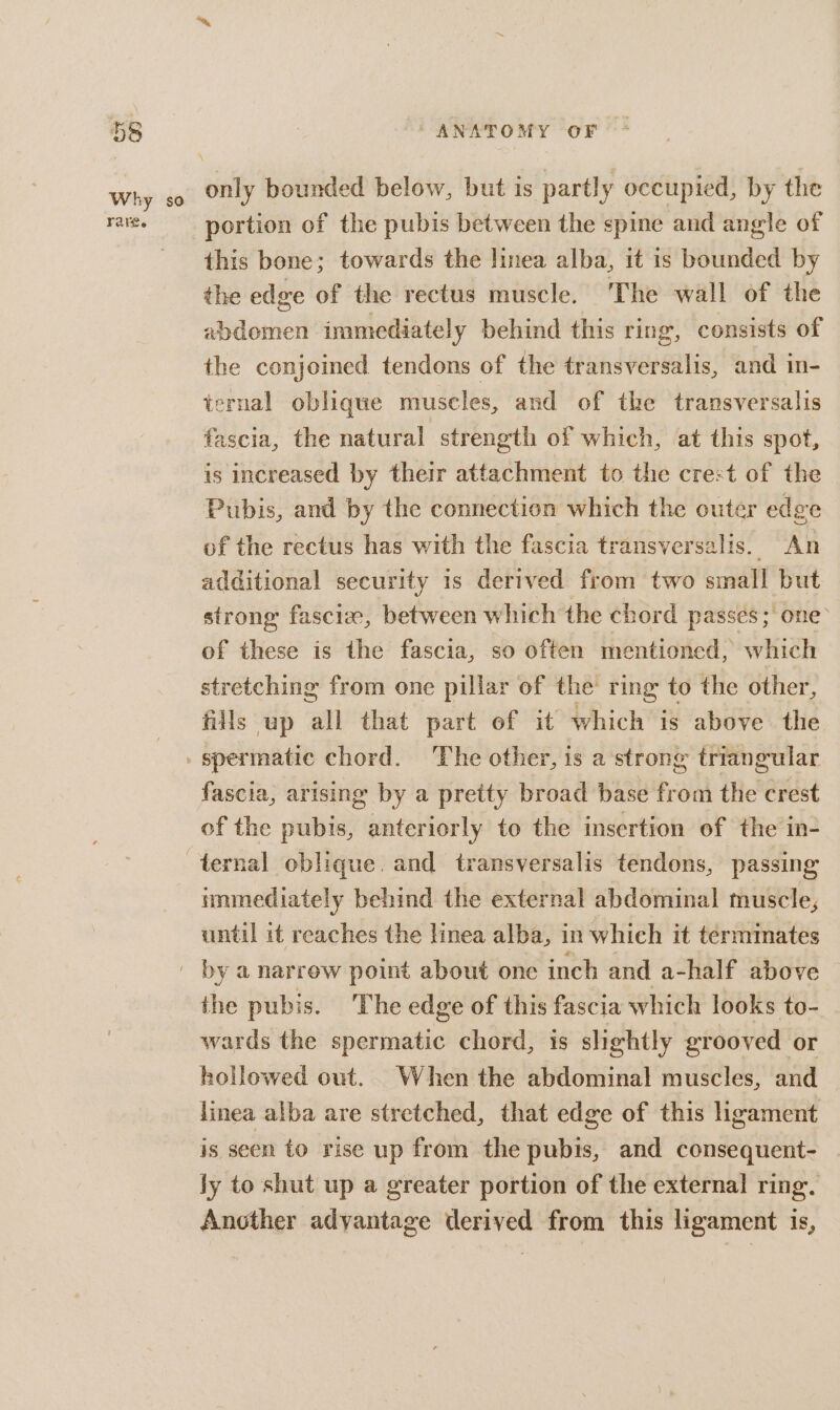 Favee portion of the pubis between the spine and angle of this bone; towards the linea alba, it is bounded by the edge of the rectus muscle. The wall of the abdomen immediately behind this ring, consists of the conjoined tendons of the transversalis, and in- ternal oblique muscles, and of the transversalis fascia, the natural strength of which, at this spot, is increased by their attachment to the crest of the Pubis, and by the connection which the outer edge of the rectus has with the fascia transversalis. An additional security is derived from two small but strong fascia, between which the chord passes; one’ of these is the fascia, so often mentioned, which stretching from one pillar of the ring to the other, fills up all that part of it which is above the fascia, arising by a pretty broad base from the crest of the pubis, anteriorly to the insertion of the in- until it reaches the linea alba, in which it terminates the pubis. The edge of this fascia which looks to- wards the spermatic chord, is slightly grooved or hollowed out. When the abdominal muscles, and linea alba are stretched, that edge of this ligament is seen to vise up from the pubis, and consequent- ly to shut up a greater portion of the external ring. Another adyantage pies from this ligament is,