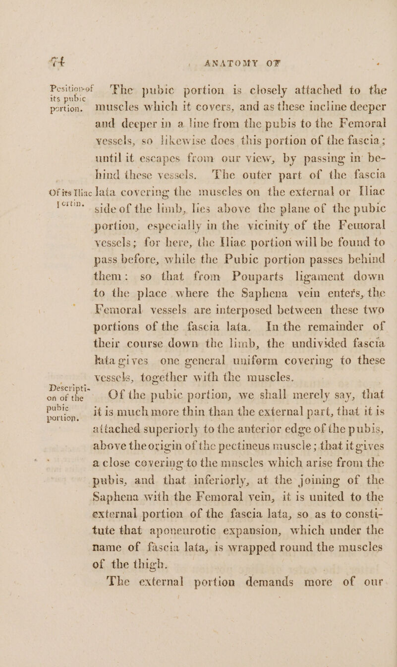 at .. ANATOMY. OF . eth ‘Fhe pubie portion is closely attached to the ortion. muscles which it covers, and as these incline deeper and deeper in a line from the pubis to the Femoral vessels, so likewise does this portion of the fascia ; until it escapes from our view, by passing mm be- hind these vessels. The outer part of the fascia Of its Tine lata covering the museles on the external or Iliac fort. ide of the limb, lies above the plane of the pubic portion, especially in the vicinity of the Fetoral vessels; for here, the Hiae portion will be found to pass before, while the Pubic portion passes behind them: so that from Pouparts ligament down to the place where the Saphena yein enters, the Kemoral vessels are interposed between these two portions of the fascia lata. Inthe remainder of their course down the limb, the undivided fascia lata gives one general uniform covering to these / _ vessels, together with the muscles. ae Of the pubic portion, we shall merely say, that aa it is much more thin than the external part, that if is attached superiorly to the anterior edge of the pubis, above the origin of the pectineus muscle ; that it gives a close covering to the mnscles which arise from the pubis, and that inferiorly, at the joining of the Saphena with the Femoral vein, it is united to the external portion of the fascia lata, so as to consti- tute that aponeurotic expansion, which under the name of fascia lata, is wrapped round the muscles of the thigh. The external portion demands more of our }