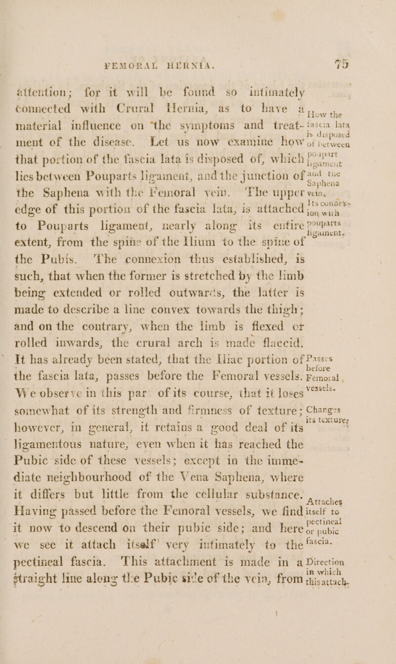 attention; for it will be found so intimately connected with Crural Hernia, as to have a, 4. material influence on “the symptoms and treat- {as cia lata ment of the disease. Let us now examine how i i that portion of the fascia lata is disposed of, which jit lies between Pouparts ligament, and the junction of ae the Saphena with the Femoral yem. ‘The upper vein, edge of this portion of the fascia lata, is attached beste to Pouparts ligament, nearly along its Cote eee nent extent, from the spine of the Ilium to the spine of the Pubis. ‘The connexion thus established, is such, that when the former is stretched by the limb being extended or rolled outwaris, the latter is made to describe a line convex Bian the thigh ; and on the contrary, when the limb is flexed cr rolled inwards, the crural arch is made flaccid. It has already been stated, that the Liac portion of Passes the fascia lata, passes before the Femoral vessels. oa We observe in this par. of its course, that it loses “8° soinewhat of its strength and firmness of texture ; Changes however, general, it retains a good deal of its ar ligamentous nature, even when it has reached the Pubic side of these vessels; except in the i imme- diate neighbourhood of the Vena Saphena, where it differs but little from the cellular substance. sane Having passed before the Femoral vessels, we find itself to it now to descend on their pubic side; and here a es we see it attach itself! very intimately to the f° pectineal fascia. ‘This attachment is made in a Direction in which straight line aleng the Pubic site of the vein, from ghisattach-