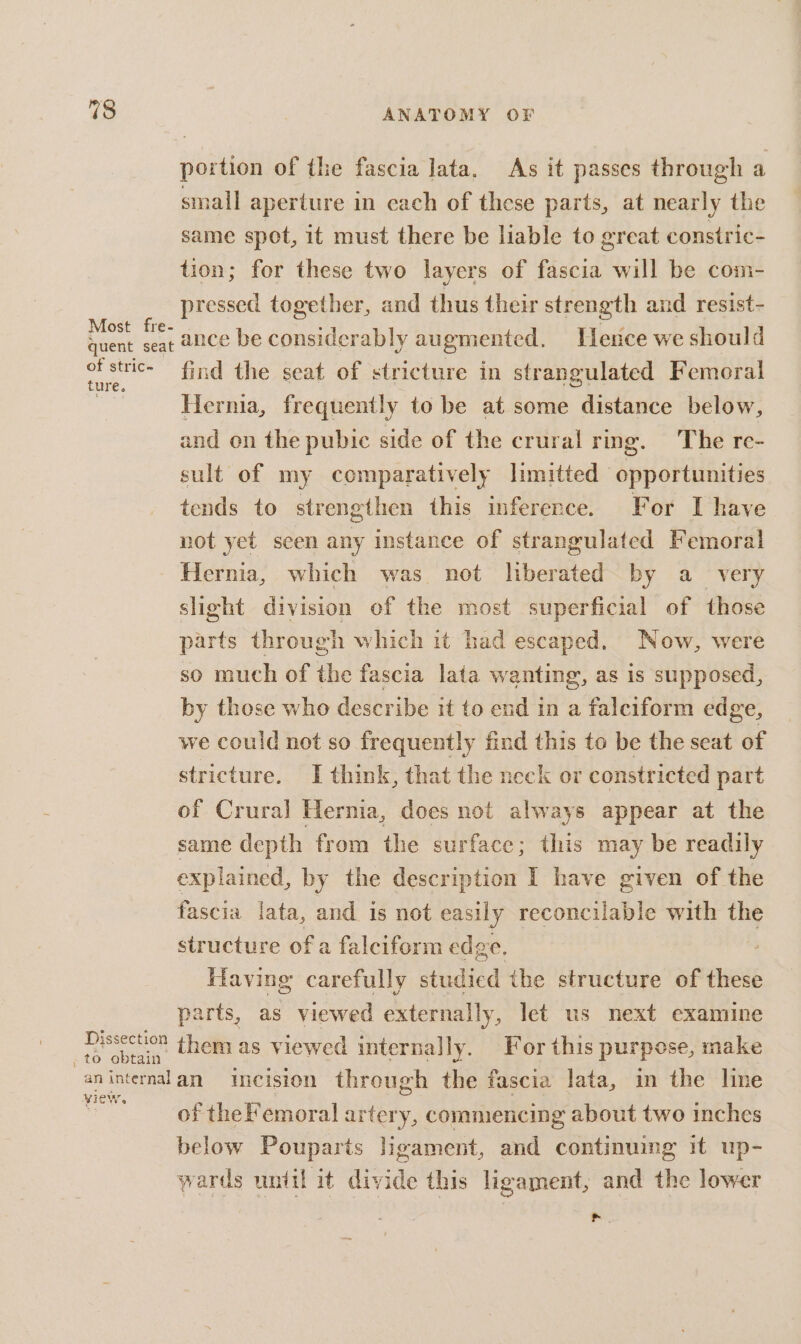portion of the fascia lata, As it passes through a small aperture in each of these parts, at nearly the same spot, it must there be liable to great constric- tion; for these two layers of fascia will be com- pressed together, and thus their strength and resist- Most fre- bef quent seat 2Ce be considerably augmented, ence we should he find the seat of stricture in strangulated Femoral Ss Hernia, frequently to be at some distance below, and on the pubic side of the crural ring. The re- sult of my comparatively limitted ‘opportunities tends to strengthen this inference. For I have not yet scen any instance of strangulated Femoral Hernia, which was not liberated by a very slight division of the most superficial of those parts through which it had escaped. Now, were so much of the fascia lata wanting, as is supposed, by those who describe it to end in a falciform edge, we could not so frequently find this to be the seat of stricture. I think, that the neck or constricted part of Crural Hernia, does not always appear at the same depth from the surface; this may be readily explained, by the description I have given of the fascia lata, and is not easily reconcilable with the structure of a falciform edge. Having carefully studied the structure of these parts, as viewed externally, let us next examine | ret them as viewed internally. For this purpose, make aninternalan incision through the fascia lata, in the line oe of theFemoral artery, commencing about two inches below Pouparts ligament, and continuing it up- wards until it divide this ligament, and the lower as